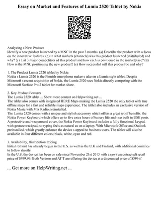 Essay on Market and Features of Lumia 2520 Tablet by Nokia
Analyzing a New Product
Identify a new product launched by a MNC in the past 3 months. (a) Describe the product with a focus
on the innovative features. (b) In what markets (channels) was this product launched (distributed) and
why? (c) List 3 major competitors of this product and how each is positioned in the marketplace? (d)
How is the MNC positioning the new product? (e) How successful will this product be and why?
1. The Product Lumia 2520 tablet by Nokia
Nokia s Lumia 2520 is the Finnish smartphone maker s take on a Lumia style tablet. Despite
Microsoft s recent acquisition of Nokia, the Lumia 2520 sees Nokia directly competing with the
Microsoft Surface Pro 2 tablet for market share.
2. Key Product Features
The Lumia 2520 tablet ... Show more content on Helpwriting.net ...
The tablet also comes with integrated HERE Maps making the Lumia 2520 the only tablet with true
offline maps for a fast and reliable maps experience. The tablet also includes an exclusive version of
Nokia Music with Mix Radio preinstalled.
The Lumia 2520 comes with a unique and stylish accessory which offers a great set of benefits: the
Nokia Power Keyboard which offers up to five extra hours of battery life and two built in USB ports.
A protective and wraparound cover, the Nokia Power Keyboard includes a fully functional keypad
with gesture trackpad, so typing feels as natural as on a laptop. With Microsoft Office and Outlook
preinstalled, which greatly enhance the device s appeal to business users. The tablet will also be
available in four different colors; black, white, cyan and red.
3. Availability, Distribution Pricing
Initial roll out has already begun in the U.S. as well as the U.K and Finland, with additional countries
to follow shortly.
In the U.S, the device has been on sale since November 21st 2013 with a raw (uncontracted) retail
price of $499.99. Both Verizon and AT T are offering the device at a discounted price of $399 if
... Get more on HelpWriting.net ...
 