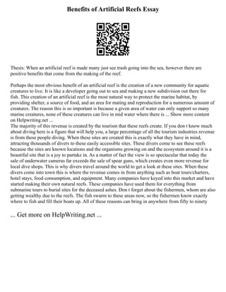 Benefits of Artificial Reefs Essay
Thesis: When an artificial reef is made many just see trash going into the sea, however there are
positive benefits that come from the making of the reef.
Perhaps the most obvious benefit of an artificial reef is the creation of a new community for aquatic
creatures to live. It is like a developer going out to sea and making a new subdivision out there for
fish. This creation of an artificial reef is the most natural way to protect the marine habitat, by
providing shelter, a source of food, and an area for mating and reproduction for a numerous amount of
creatures. The reason this is so important is because a given area of water can only support so many
marine creatures, none of these creatures can live in mid water where there is ... Show more content
on Helpwriting.net ...
The majority of this revenue is created by the tourism that these reefs create. If you don t know much
about diving here is a figure that will help you, a large percentage of all the tourism industries revenue
is from these people diving. When these sites are created this is exactly what they have in mind,
attracting thousands of divers to these easily accessible sites. These divers come to see these reefs
because the sites are known locations and the organisms growing on and the ecosystem around it is a
beautiful site that is a joy to partake in. As a matter of fact the view is so spectacular that today the
sale of underwater cameras far exceeds the sale of spear guns, which creates even more revenue for
local dive shops. This is why divers travel around the world to get a look at these sites. When these
divers come into town this is where the revenue comes in from anything such as boat tours/charters,
hotel stays, food consumption, and equipment. Many companies have keyed into this market and have
started making their own natural reefs. These companies have used them for everything from
submarine tours to burial sites for the deceased ashes. Don t forget about the fishermen, whom are also
getting wealthy due to the reefs. The fish swarm to these areas now, so the fishermen know exactly
where to fish and fill their boats up. All of these reasons can bring in anywhere from fifty to ninety
... Get more on HelpWriting.net ...
 