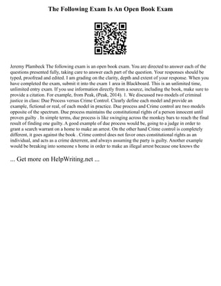 The Following Exam Is An Open Book Exam
Jeremy Plambeck The following exam is an open book exam. You are directed to answer each of the
questions presented fully, taking care to answer each part of the question. Your responses should be
typed, proofread and edited. I am grading on the clarity, depth and extent of your response. When you
have completed the exam, submit it into the exam 1 area in Blackboard. This is an unlimited time,
unlimited entry exam. If you use information directly from a source, including the book, make sure to
provide a citation. For example, from Peak, (Peak, 2014). 1. We discussed two models of criminal
justice in class: Due Process versus Crime Control. Clearly define each model and provide an
example, fictional or real, of each model in practice. Due process and Crime control are two models
opposite of the spectrum. Due process maintains the constitutional rights of a person innocent until
proven guilty . In simple terms, due process is like swinging across the monkey bars to reach the final
result of finding one guilty. A good example of due process would be, going to a judge in order to
grant a search warrant on a home to make an arrest. On the other hand Crime control is completely
different, it goes against the book . Crime control does not favor ones constitutional rights as an
individual, and acts as a crime deterrent, and always assuming the party is guilty. Another example
would be breaking into someone s home in order to make an illegal arrest because one knows the
... Get more on HelpWriting.net ...
 