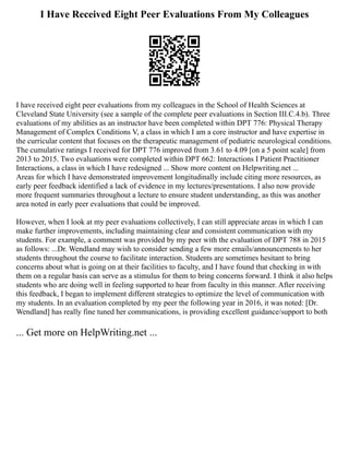 I Have Received Eight Peer Evaluations From My Colleagues
I have received eight peer evaluations from my colleagues in the School of Health Sciences at
Cleveland State University (see a sample of the complete peer evaluations in Section III.C.4.b). Three
evaluations of my abilities as an instructor have been completed within DPT 776: Physical Therapy
Management of Complex Conditions V, a class in which I am a core instructor and have expertise in
the curricular content that focuses on the therapeutic management of pediatric neurological conditions.
The cumulative ratings I received for DPT 776 improved from 3.61 to 4.09 [on a 5 point scale] from
2013 to 2015. Two evaluations were completed within DPT 662: Interactions I Patient Practitioner
Interactions, a class in which I have redesigned ... Show more content on Helpwriting.net ...
Areas for which I have demonstrated improvement longitudinally include citing more resources, as
early peer feedback identified a lack of evidence in my lectures/presentations. I also now provide
more frequent summaries throughout a lecture to ensure student understanding, as this was another
area noted in early peer evaluations that could be improved.
However, when I look at my peer evaluations collectively, I can still appreciate areas in which I can
make further improvements, including maintaining clear and consistent communication with my
students. For example, a comment was provided by my peer with the evaluation of DPT 788 in 2015
as follows: ...Dr. Wendland may wish to consider sending a few more emails/announcements to her
students throughout the course to facilitate interaction. Students are sometimes hesitant to bring
concerns about what is going on at their facilities to faculty, and I have found that checking in with
them on a regular basis can serve as a stimulus for them to bring concerns forward. I think it also helps
students who are doing well in feeling supported to hear from faculty in this manner. After receiving
this feedback, I began to implement different strategies to optimize the level of communication with
my students. In an evaluation completed by my peer the following year in 2016, it was noted: [Dr.
Wendland] has really fine tuned her communications, is providing excellent guidance/support to both
... Get more on HelpWriting.net ...
 