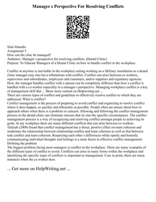 Manager s Perspective For Resolving Conflicts
Sital Abundis
Assignment 3
How can the clinc be managed?
Audience: Manager s perspective for resolving conflicts. (Dental Clinic)
Purpose: To Educate Managers of a Dental Clinic on how to handle conflict in the workplace.
Conflict at anytime is inevitable in the workplace setting working on a Military installation as a dental
clinic manager may also have tribulations with conflict. Conflict can arise between co workers,
supervisors and subordinates, employees and customers, and/or suppliers and regulatory agencies.
How, the manager handles conflict with a spouse can be completely different than how a conflict is
handled with a co worker especially in a manager s perspective. Managing workplace conflict is a key
of management skill that ... Show more content on Helpwriting.net ...
There are various types of conflict and guidelines to effectively resolve conflict to which they are
addressed. What is conflict?
Conflict management is the process of preparing to avoid conflict and organizing to resolve conflict
where it does happen, as quickly and efficiently as possible. People often are unsure about how to
approach others when there is a problem or concern. Allowing and following the conflict management
process in the dental clinic can eliminate stresses that tie into the specific circumstances. The conflict
management process is a way of recognizing and resolving conflict amongst people to achieving its
goals. In my workplace there are many different conflicts that can arise between co workers.
Tekleab (2009) found that conflict management has a direct, positive effect on team cohesion and
moderates the relationship between relationship conflict and team cohesion as well as that between
task conflict and team cohesion. Respecting each other s differences while openly and honestly
communicating individual thoughts and feelings is a main factor in effective conflict management.
Defining the problem
The biggest problem facing most managers is conflict in the workplace. There are many examples of
the different types of conflict to avoid. Conflicts can arise in many forms within the workplace and
identifying the specific types of conflicts is important to management. Case in point, there are many
instances when the co worker does
... Get more on HelpWriting.net ...
 
