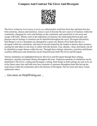 Compare And Contrast The Giver And Divergent
The Giver written by Lois Lowry is set in a so called perfect world free from fear and harm but also
from emotions, choices and memories. Jonas is seen to become the new receiver of memory within the
community, changing his views and feelings on the community and caused him to run away and
escape with Gabe. Themes such as the importance of memory, the relationship between pain and
pleasure and no feelings or emotions can be identified throughout the novel. Divergent directed by
Neil Burger is set in a dystopian city damaged by a great war. Beatris (Tris) finds that she is a
divergent within her community, and starts to become hunted by the leaders to destroy their existence
causing her and others to run away to safety from the factions. Fear, identity, values and family can all
be identified as major themes within the text. Through these settings, characters, storylines and themes
countless differences and similarities can be found between both The Giver and Divergent.
Various similarities are highlighted between The Giver and Divergent through their settings,
characters, storyline and major themes throughout the texts. Numerous amounts of similarities can be
identified in The Giver s setting and Divergent s setting. Such things as both settings are seen to be set
in the future some time and both texts have elements of sameness throughout them like having the
same house within the community and in the factions of Divergent. The two texts also show a main
auditorium where
... Get more on HelpWriting.net ...
 