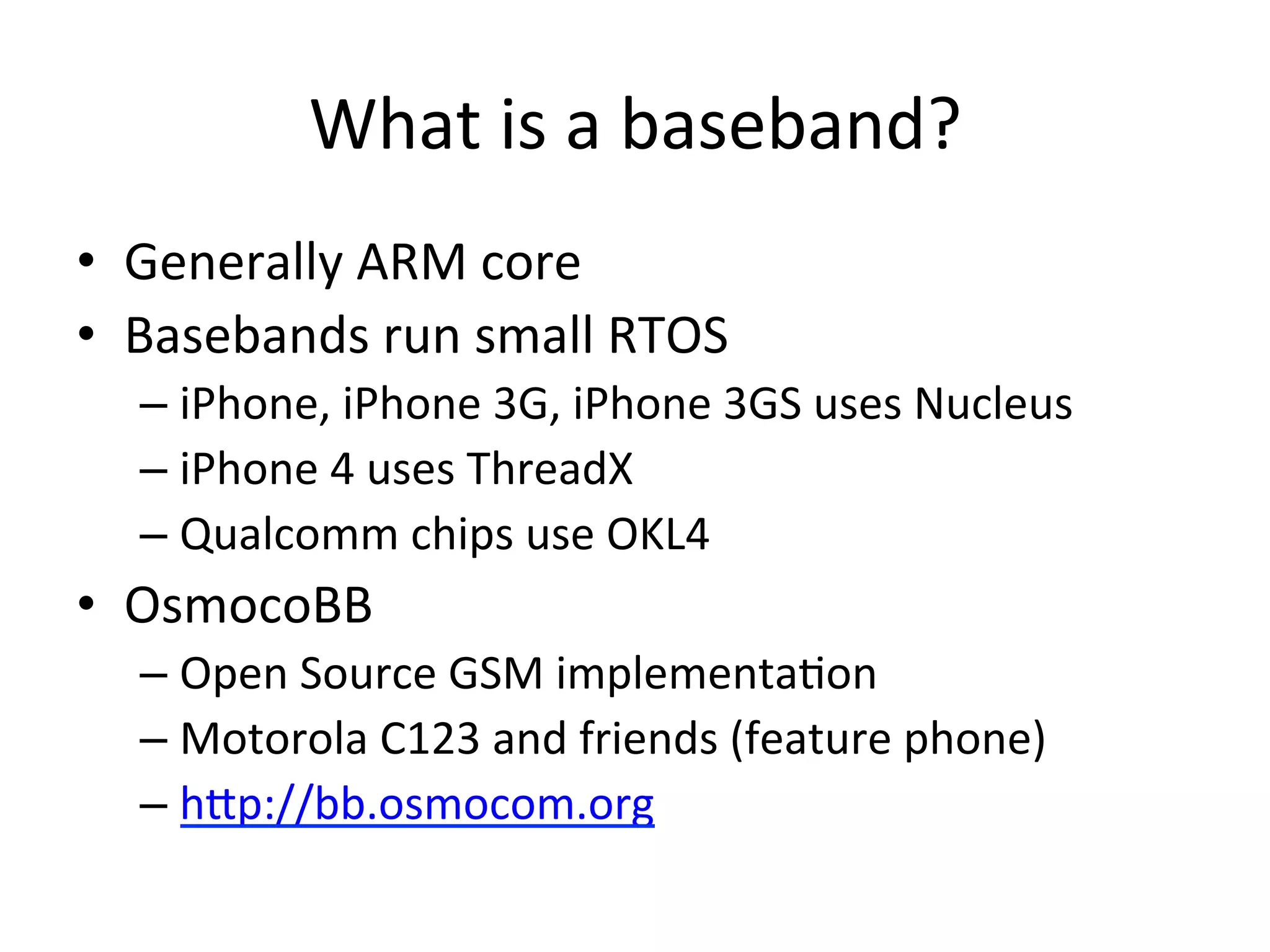 What	
  is	
  a	
  baseband?	
  
•  Generally	
  ARM	
  core	
  
•  Basebands	
  run	
  small	
  RTOS	
  
   –  iPhone,	
  iPhone	
  3G,	
  iPhone	
  3GS	
  uses	
  Nucleus	
  
   –  iPhone	
  4	
  uses	
  ThreadX	
  
   –  Qualcomm	
  chips	
  use	
  OKL4	
  
•  OsmocoBB	
  
   –  Open	
  Source	
  GSM	
  implementa4on	
  
   –  Motorola	
  C123	
  and	
  friends	
  (feature	
  phone)	
  
   –  hAp://bb.osmocom.org	
  
 