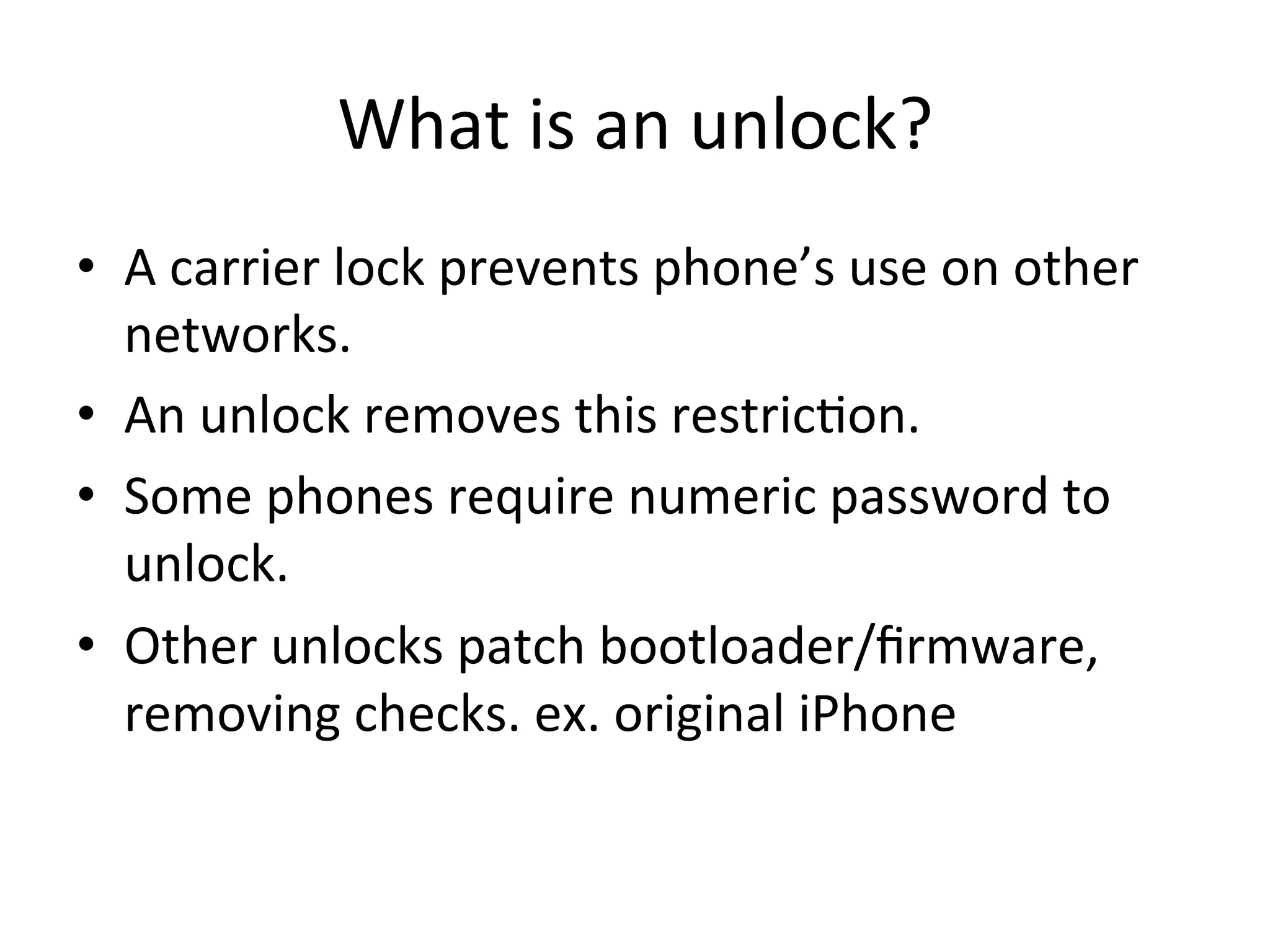 What	
  is	
  an	
  unlock?	
  
•  A	
  carrier	
  lock	
  prevents	
  phone’s	
  use	
  on	
  other	
  
   networks.	
  
•  An	
  unlock	
  removes	
  this	
  restric4on.	
  
•  Some	
  phones	
  require	
  numeric	
  password	
  to	
  
   unlock.	
  
•  Other	
  unlocks	
  patch	
  bootloader/ﬁrmware,	
  
   removing	
  checks.	
  ex.	
  original	
  iPhone	
  
 