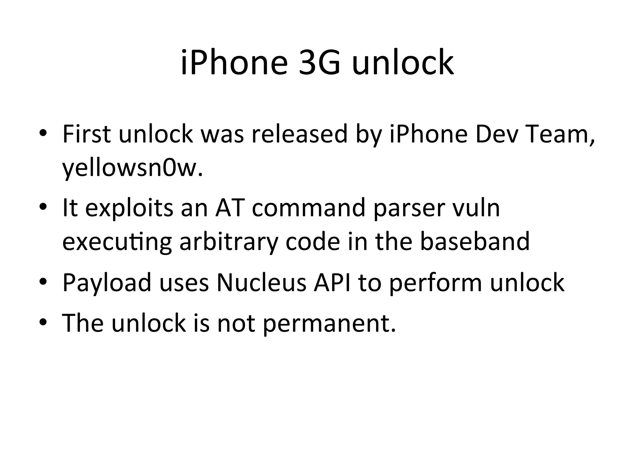 iPhone	
  3G	
  unlock	
  	
  
•  First	
  unlock	
  was	
  released	
  by	
  iPhone	
  Dev	
  Team,	
  
   yellowsn0w.	
  
•  It	
  exploits	
  an	
  AT	
  command	
  parser	
  vuln	
  
   execu4ng	
  arbitrary	
  code	
  in	
  the	
  baseband	
  
•  Payload	
  uses	
  Nucleus	
  API	
  to	
  perform	
  unlock	
  
•  The	
  unlock	
  is	
  not	
  permanent.	
  
 
