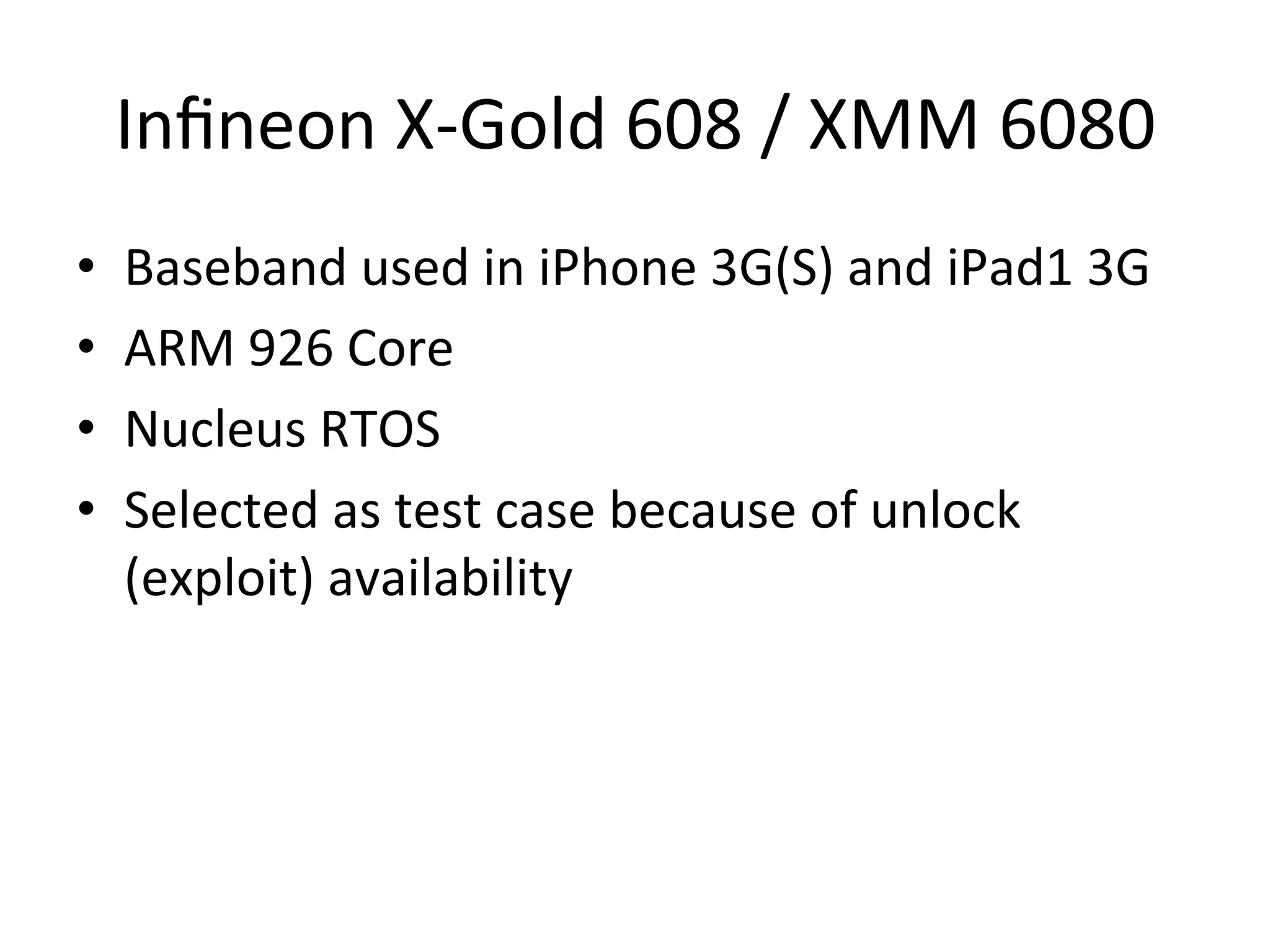 Inﬁneon	
  X-­‐Gold	
  608	
  /	
  XMM	
  6080	
  
•    Baseband	
  used	
  in	
  iPhone	
  3G(S)	
  and	
  iPad1	
  3G	
  
•    ARM	
  926	
  Core	
  
•    Nucleus	
  RTOS	
  
•    Selected	
  as	
  test	
  case	
  because	
  of	
  unlock	
  
     (exploit)	
  availability	
  
 