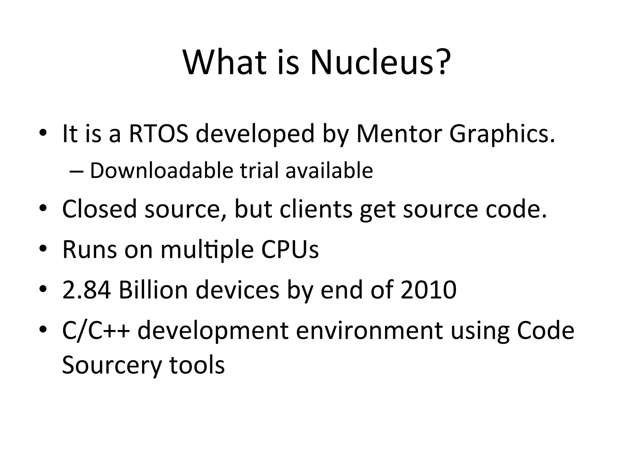 What	
  is	
  Nucleus?	
  
•  It	
  is	
  a	
  RTOS	
  developed	
  by	
  Mentor	
  Graphics.	
  
     –  Downloadable	
  trial	
  available	
  
•    Closed	
  source,	
  but	
  clients	
  get	
  source	
  code.	
  
•    Runs	
  on	
  mul4ple	
  CPUs	
  
•    2.84	
  Billion	
  devices	
  by	
  end	
  of	
  2010	
  
•    C/C++	
  development	
  environment	
  using	
  Code	
  
     Sourcery	
  tools	
  
 