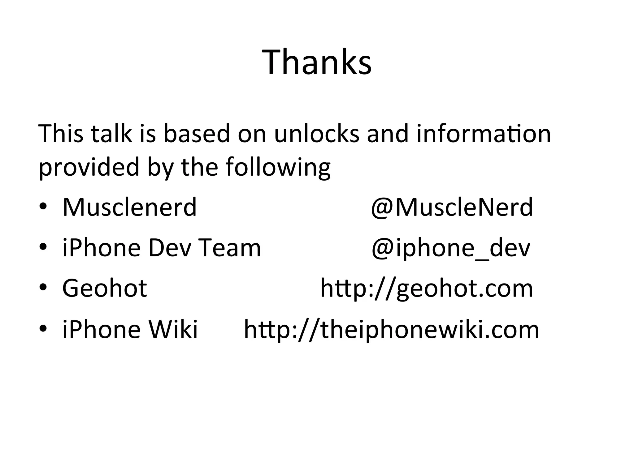 Thanks	
  
This	
  talk	
  is	
  based	
  on	
  unlocks	
  and	
  informa4on	
  
provided	
  by	
  the	
  following	
  
•  Musclenerd	
  	
  	
  	
  	
  	
  	
  	
  	
  	
  	
  	
  	
  	
  	
  	
  	
  	
  	
  	
  	
  	
  	
  	
  	
  	
  	
  @MuscleNerd	
  
•  iPhone	
  Dev	
  Team	
  	
  	
  	
  	
  	
  	
  	
  	
  	
  	
  	
  	
  	
  	
  	
  	
  @iphone_dev	
  
•  Geohot	
  	
  	
  	
  	
  	
  	
  	
  	
  	
  	
  	
  	
  	
  	
  	
  	
  	
  	
  	
  	
  	
  	
  	
  	
  	
  	
  hAp://geohot.com	
  
•  iPhone	
  Wiki	
  	
  	
  	
  	
  	
  	
  hAp://theiphonewiki.com	
  
 