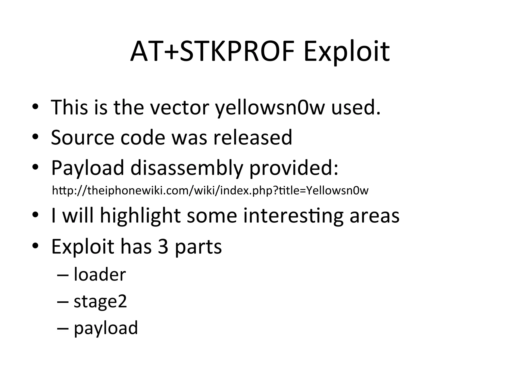 AT+STKPROF	
  Exploit	
  
•  This	
  is	
  the	
  vector	
  yellowsn0w	
  used.	
  
•  Source	
  code	
  was	
  released	
  
•  Payload	
  disassembly	
  provided:	
  
	
  	
  	
  	
  	
  	
  	
  hAp://theiphonewiki.com/wiki/index.php?4tle=Yellowsn0w	
  

•  I	
  will	
  highlight	
  some	
  interes4ng	
  areas	
  
•  Exploit	
  has	
  3	
  parts	
  
      –  loader	
  
      –  stage2	
  
      –  payload	
  
 