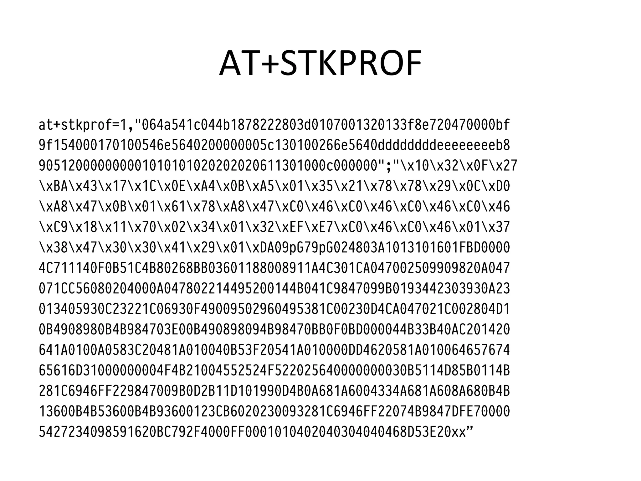 AT+STKPROF	
  
at+stkprof=1,"064a541c044b1878222803d0107001320133f8e720470000bf
9f154000170100546e5640200000005c130100266e5640ddddddddeeeeeeeeb8
905120000000001010101020202020611301000c000000";"x10x32x0Fx27
xBAx43x17x1Cx0ExA4x0BxA5x01x35x21x78x78x29x0CxD0
xA8x47x0Bx01x61x78xA8x47xC0x46xC0x46xC0x46xC0x46
xC9x18x11x70x02x34x01x32xEFxE7xC0x46xC0x46x01x37
x38x47x30x30x41x29x01xDA09pG79pG024803A1013101601FBD0000
4C711140F0B51C4B80268BB03601188008911A4C301CA047002509909820A047
071CC56080204000A047802214495200144B041C9847099B0193442303930A23
013405930C23221C06930F49009502960495381C00230D4CA047021C002804D1
0B4908980B4B984703E00B490898094B98470BB0F0BD000044B33B40AC201420
641A0100A0583C20481A010040B53F20541A010000DD4620581A010064657674
65616D31000000004F4B21004552524F522025640000000030B5114D85B0114B
281C6946FF229847009B0D2B11D101990D4B0A681A6004334A681A608A680B4B
13600B4B53600B4B93600123CB6020230093281C6946FF22074B9847DFE70000
5427234098591620BC792F4000FF0001010402040304040468D53E20xx”
 