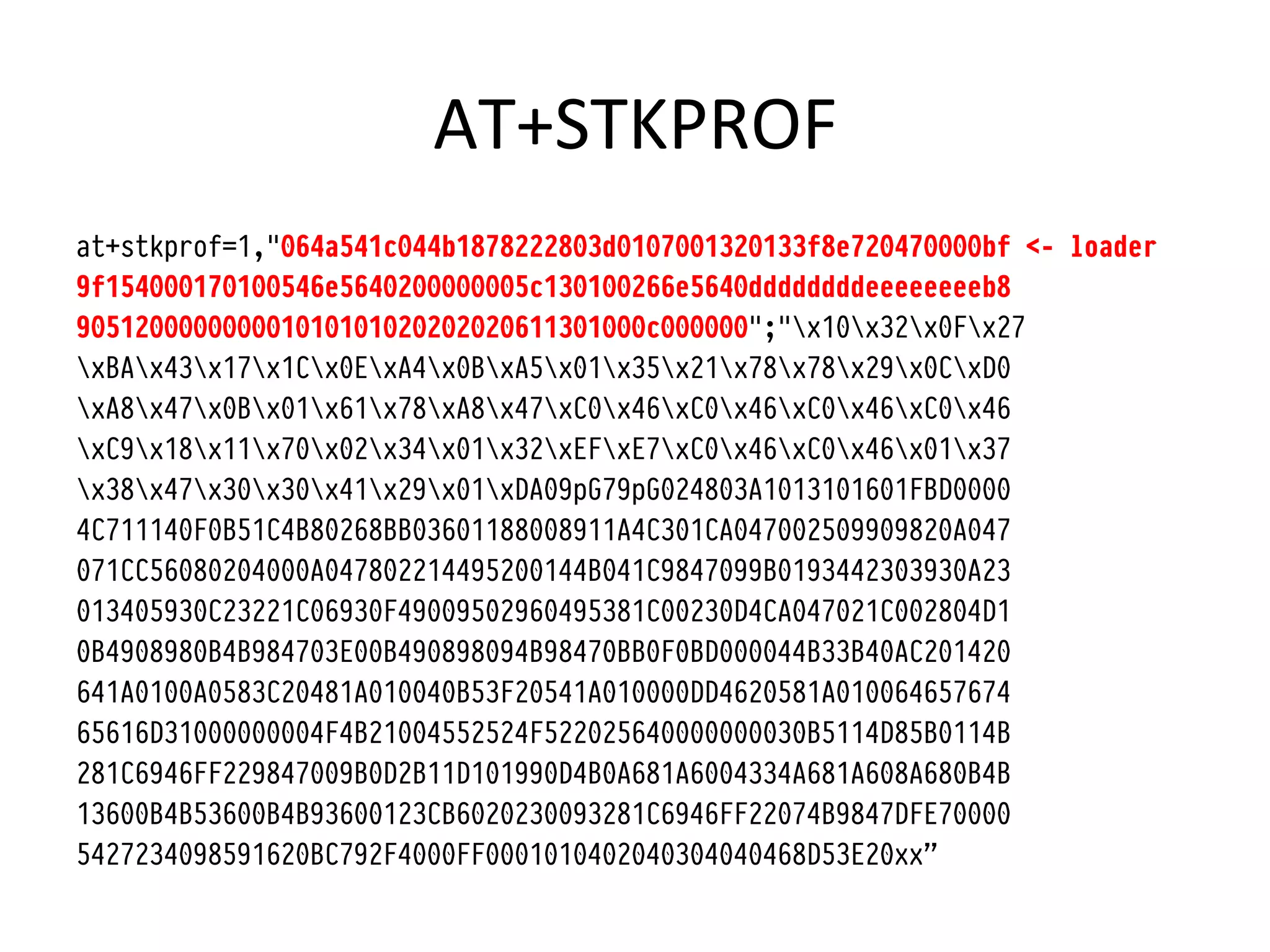 AT+STKPROF	
  
at+stkprof=1,"064a541c044b1878222803d0107001320133f8e720470000bf <- loader
9f154000170100546e5640200000005c130100266e5640ddddddddeeeeeeeeb8
905120000000001010101020202020611301000c000000";"x10x32x0Fx27
xBAx43x17x1Cx0ExA4x0BxA5x01x35x21x78x78x29x0CxD0
xA8x47x0Bx01x61x78xA8x47xC0x46xC0x46xC0x46xC0x46
xC9x18x11x70x02x34x01x32xEFxE7xC0x46xC0x46x01x37
x38x47x30x30x41x29x01xDA09pG79pG024803A1013101601FBD0000
4C711140F0B51C4B80268BB03601188008911A4C301CA047002509909820A047
071CC56080204000A047802214495200144B041C9847099B0193442303930A23
013405930C23221C06930F49009502960495381C00230D4CA047021C002804D1
0B4908980B4B984703E00B490898094B98470BB0F0BD000044B33B40AC201420
641A0100A0583C20481A010040B53F20541A010000DD4620581A010064657674
65616D31000000004F4B21004552524F522025640000000030B5114D85B0114B
281C6946FF229847009B0D2B11D101990D4B0A681A6004334A681A608A680B4B
13600B4B53600B4B93600123CB6020230093281C6946FF22074B9847DFE70000
5427234098591620BC792F4000FF0001010402040304040468D53E20xx”
 