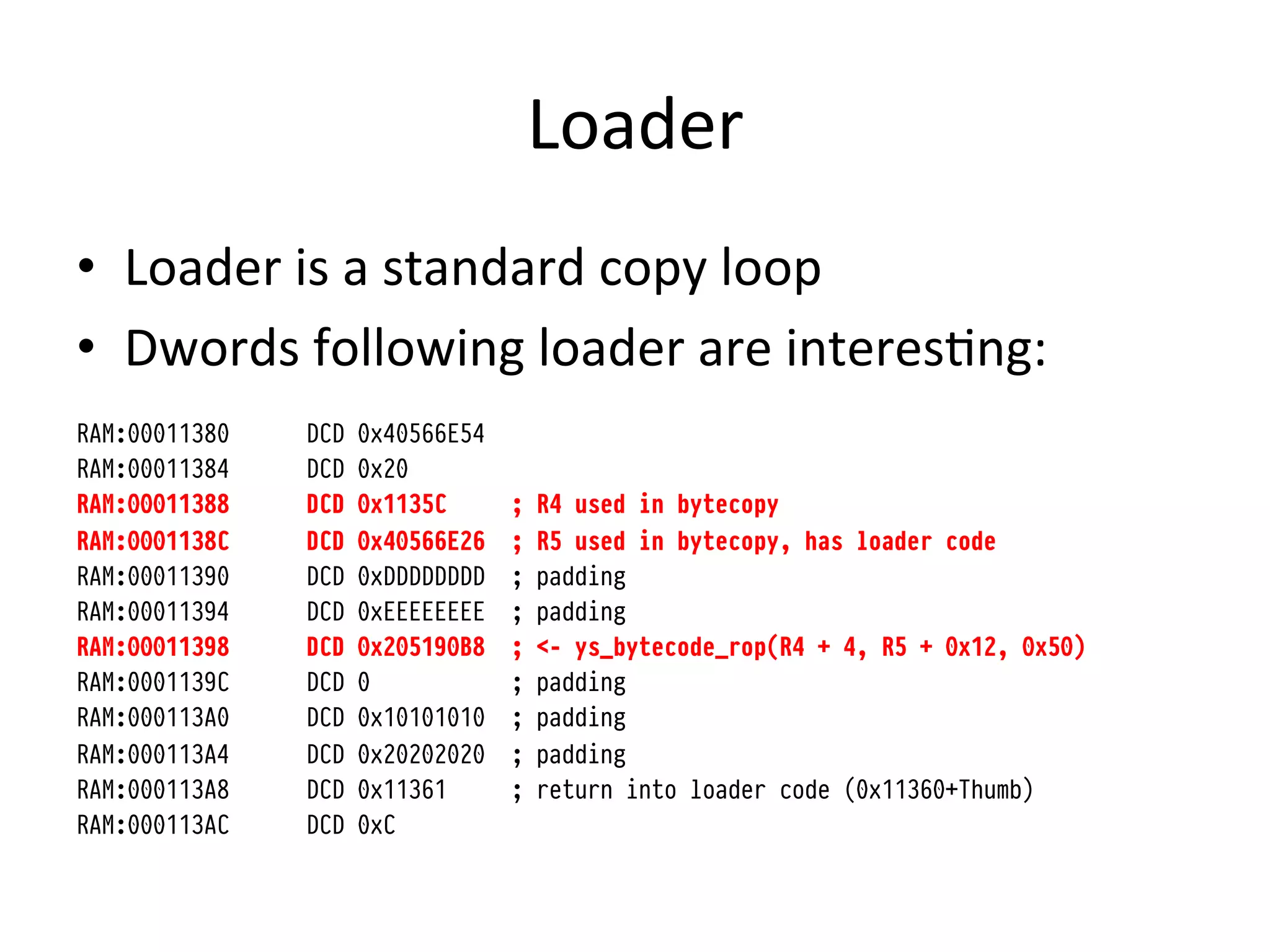 Loader	
  
•  Loader	
  is	
  a	
  standard	
  copy	
  loop	
  
•  Dwords	
  following	
  loader	
  are	
  interes4ng:	
  
RAM:00011380   DCD   0x40566E54
RAM:00011384   DCD   0x20
RAM:00011388   DCD   0x1135C      ;   R4 used in bytecopy
RAM:0001138C   DCD   0x40566E26   ;   R5 used in bytecopy, has loader code
RAM:00011390   DCD   0xDDDDDDDD   ;   padding
RAM:00011394   DCD   0xEEEEEEEE   ;   padding
RAM:00011398   DCD   0x205190B8   ;   <- ys_bytecode_rop(R4 + 4, R5 + 0x12, 0x50)
RAM:0001139C   DCD   0            ;   padding
RAM:000113A0   DCD   0x10101010   ;   padding
RAM:000113A4   DCD   0x20202020   ;   padding
RAM:000113A8   DCD   0x11361      ;   return into loader code (0x11360+Thumb)
RAM:000113AC   DCD   0xC



	
  
 