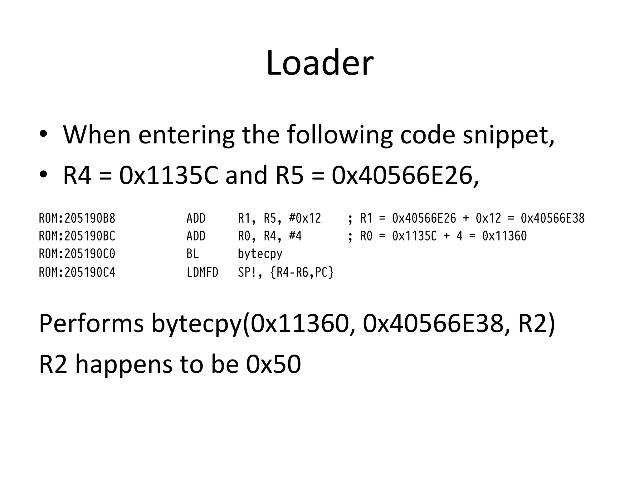 Loader	
  
•  When	
  entering	
  the	
  following	
  code	
  snippet,	
  
•  R4	
  =	
  0x1135C	
  and	
  R5	
  =	
  0x40566E26,	
  	
  
ROM:205190B8     ADD     R1, R5, #0x12     ; R1 = 0x40566E26 + 0x12 = 0x40566E38
ROM:205190BC     ADD     R0, R4, #4        ; R0 = 0x1135C + 4 = 0x11360
ROM:205190C0     BL      bytecpy
ROM:205190C4     LDMFD   SP!, {R4-R6,PC}



Performs	
  bytecpy(0x11360,	
  0x40566E38,	
  R2)	
  
R2	
  happens	
  to	
  be	
  0x50	
  
 