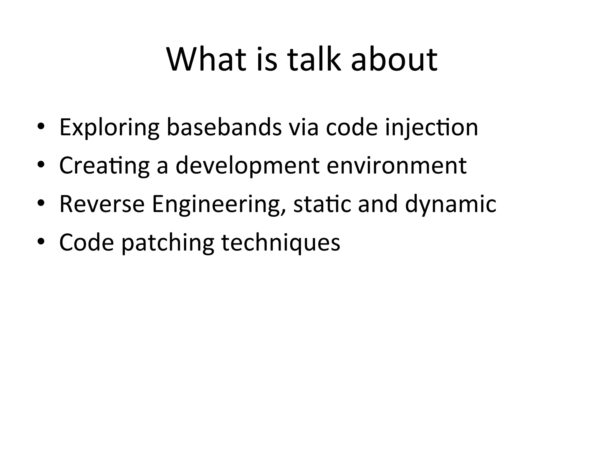 What	
  is	
  talk	
  about	
  
•    Exploring	
  basebands	
  via	
  code	
  injec4on	
  
•    Crea4ng	
  a	
  development	
  environment	
  
•    Reverse	
  Engineering,	
  sta4c	
  and	
  dynamic	
  
•    Code	
  patching	
  techniques	
  
 