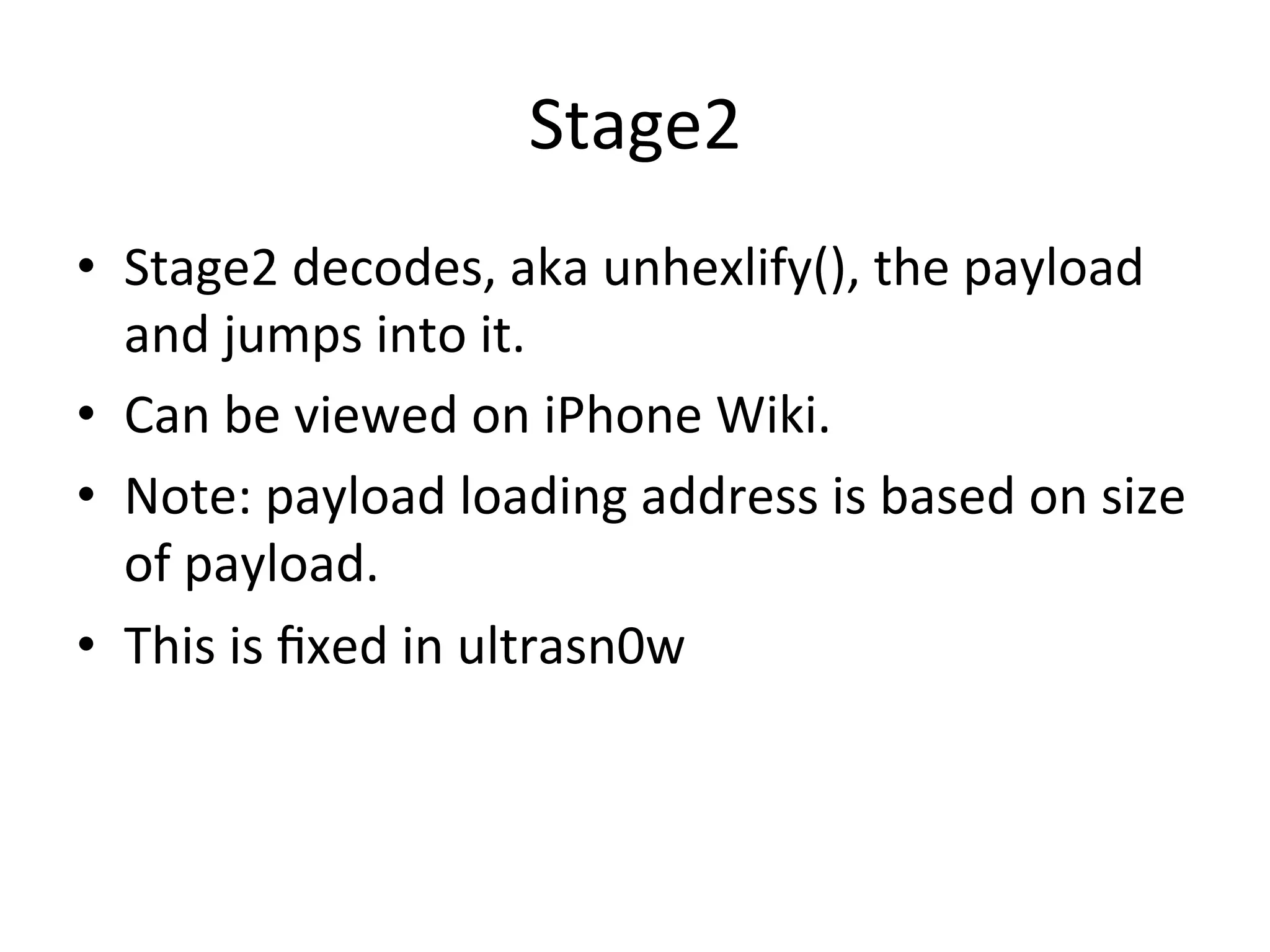 Stage2	
  
•  Stage2	
  decodes,	
  aka	
  unhexlify(),	
  the	
  payload	
  
   and	
  jumps	
  into	
  it.	
  
•  Can	
  be	
  viewed	
  on	
  iPhone	
  Wiki.	
  
•  Note:	
  payload	
  loading	
  address	
  is	
  based	
  on	
  size	
  
   of	
  payload.	
  
•  This	
  is	
  ﬁxed	
  in	
  ultrasn0w	
  
 
