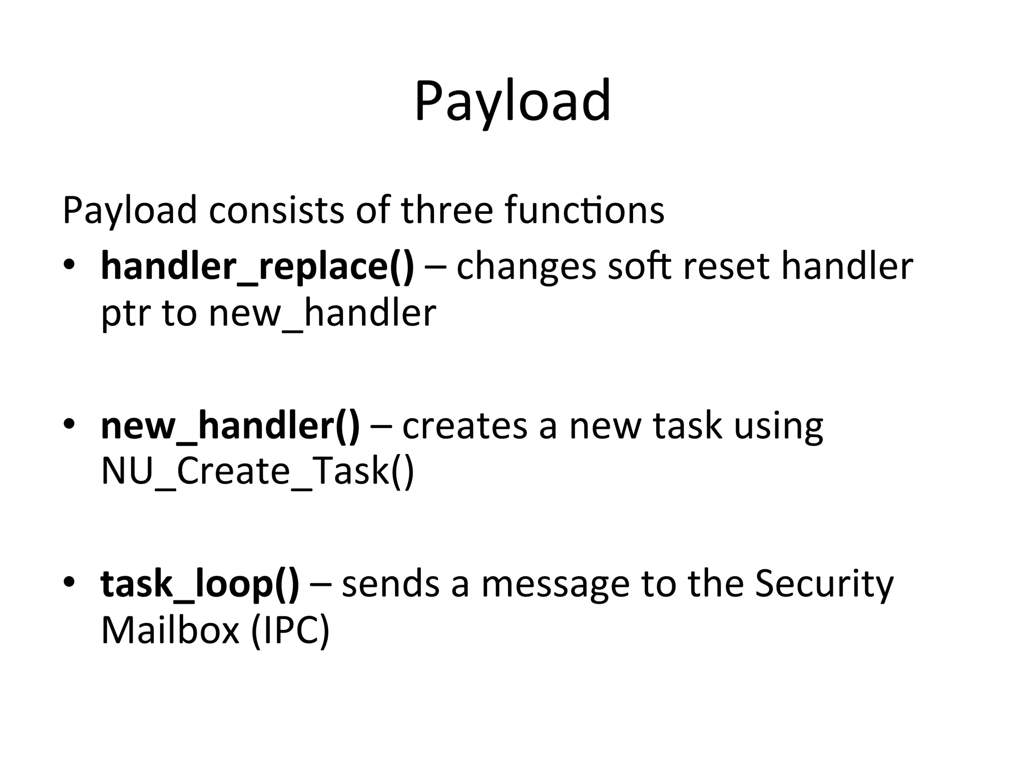 Payload	
  
Payload	
  consists	
  of	
  three	
  func4ons	
  
•  handler_replace()	
  –	
  changes	
  sot	
  reset	
  handler	
  
   ptr	
  to	
  new_handler	
  

•  new_handler()	
  –	
  creates	
  a	
  new	
  task	
  using	
  
   NU_Create_Task()	
  

•  task_loop()	
  –	
  sends	
  a	
  message	
  to	
  the	
  Security	
  
   Mailbox	
  (IPC)	
  
 