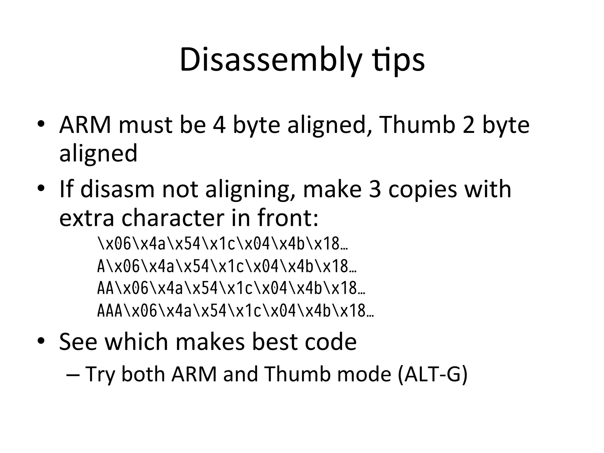 Disassembly	
  4ps	
  
•  ARM	
  must	
  be	
  4	
  byte	
  aligned,	
  Thumb	
  2	
  byte	
  
   aligned	
  
•  If	
  disasm	
  not	
  aligning,	
  make	
  3	
  copies	
  with	
  
   extra	
  character	
  in	
  front:	
  
        x06x4ax54x1cx04x4bx18…
        Ax06x4ax54x1cx04x4bx18…
        AAx06x4ax54x1cx04x4bx18…
        AAAx06x4ax54x1cx04x4bx18…
•  See	
  which	
  makes	
  best	
  code	
  
    –  Try	
  both	
  ARM	
  and	
  Thumb	
  mode	
  (ALT-­‐G)	
  
 