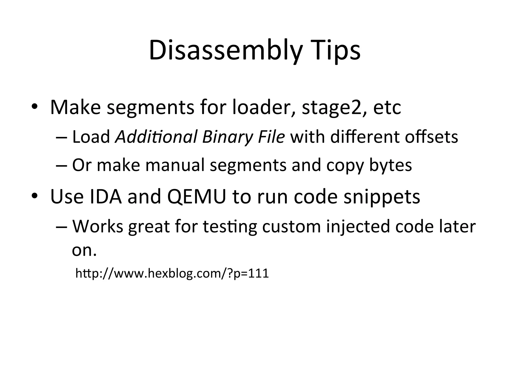 Disassembly	
  Tips	
  
•  Make	
  segments	
  for	
  loader,	
  stage2,	
  etc	
  
    –  Load	
  Addi%onal	
  Binary	
  File	
  with	
  diﬀerent	
  oﬀsets	
  
    –  Or	
  make	
  manual	
  segments	
  and	
  copy	
  bytes	
  
•  Use	
  IDA	
  and	
  QEMU	
  to	
  run	
  code	
  snippets	
  
    –  Works	
  great	
  for	
  tes4ng	
  custom	
  injected	
  code	
  later	
  
       on.	
  
    	
  	
  	
  	
  	
  	
  hAp://www.hexblog.com/?p=111	
  
 
