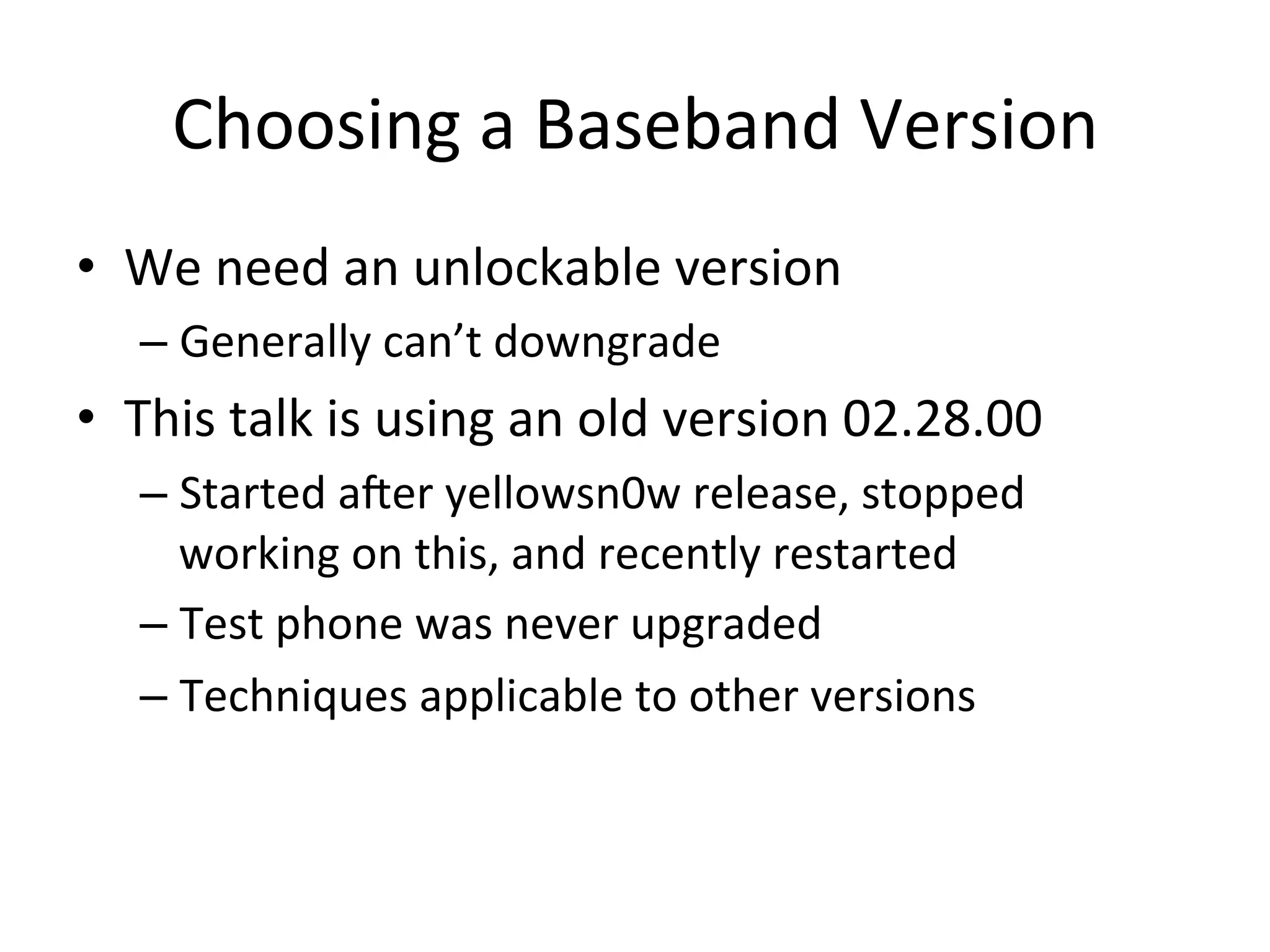 Choosing	
  a	
  Baseband	
  Version	
  
•  We	
  need	
  an	
  unlockable	
  version	
  
    –  Generally	
  can’t	
  downgrade	
  
•  This	
  talk	
  is	
  using	
  an	
  old	
  version	
  02.28.00	
  
    –  Started	
  ater	
  yellowsn0w	
  release,	
  stopped	
  
       working	
  on	
  this,	
  and	
  recently	
  restarted	
  
    –  Test	
  phone	
  was	
  never	
  upgraded	
  
    –  Techniques	
  applicable	
  to	
  other	
  versions	
  
 