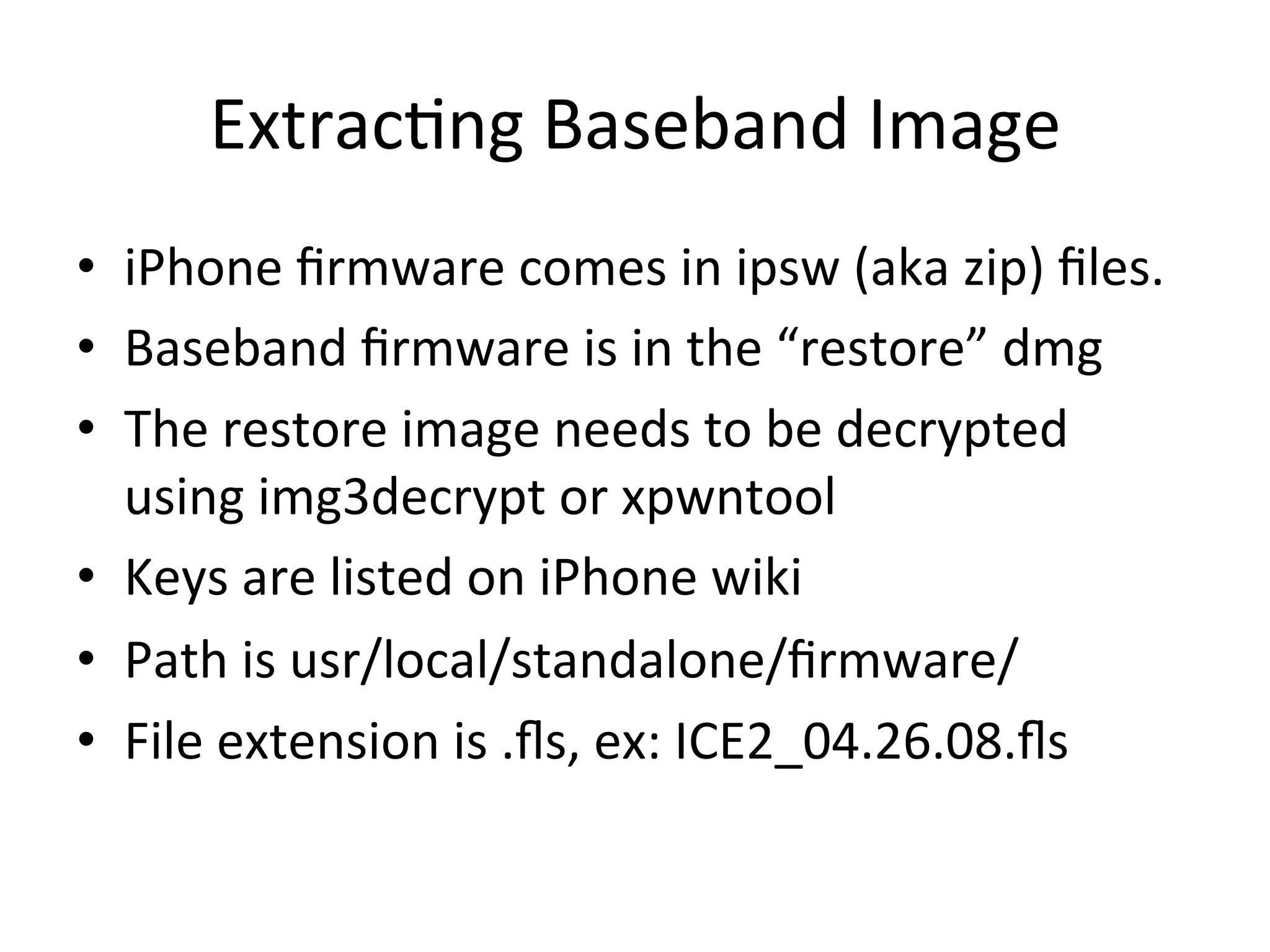 Extrac4ng	
  Baseband	
  Image	
  
•  iPhone	
  ﬁrmware	
  comes	
  in	
  ipsw	
  (aka	
  zip)	
  ﬁles.	
  	
  
•  Baseband	
  ﬁrmware	
  is	
  in	
  the	
  “restore”	
  dmg	
  
•  The	
  restore	
  image	
  needs	
  to	
  be	
  decrypted	
  
   using	
  img3decrypt	
  or	
  xpwntool	
  
•  Keys	
  are	
  listed	
  on	
  iPhone	
  wiki	
  
•  Path	
  is	
  usr/local/standalone/ﬁrmware/	
  
•  File	
  extension	
  is	
  .ﬂs,	
  ex:	
  ICE2_04.26.08.ﬂs	
  
 