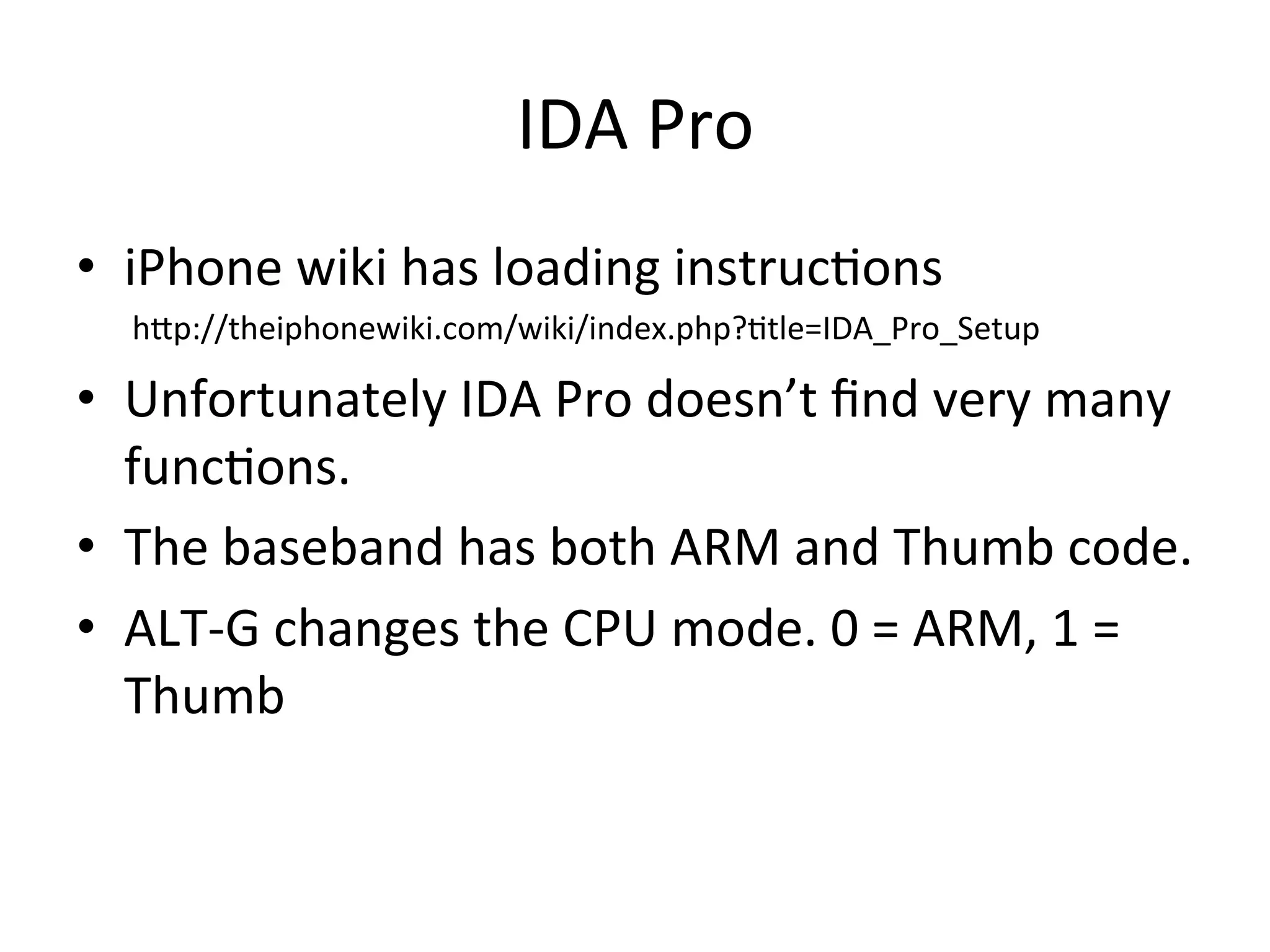 IDA	
  Pro	
  
•  iPhone	
  wiki	
  has	
  loading	
  instruc4ons	
  
	
  	
  	
  	
  	
  	
  	
  hAp://theiphonewiki.com/wiki/index.php?4tle=IDA_Pro_Setup	
  

•  Unfortunately	
  IDA	
  Pro	
  doesn’t	
  ﬁnd	
  very	
  many	
  
   func4ons.	
  
•  The	
  baseband	
  has	
  both	
  ARM	
  and	
  Thumb	
  code.	
  
•  ALT-­‐G	
  changes	
  the	
  CPU	
  mode.	
  0	
  =	
  ARM,	
  1	
  =	
  
   Thumb	
  
 