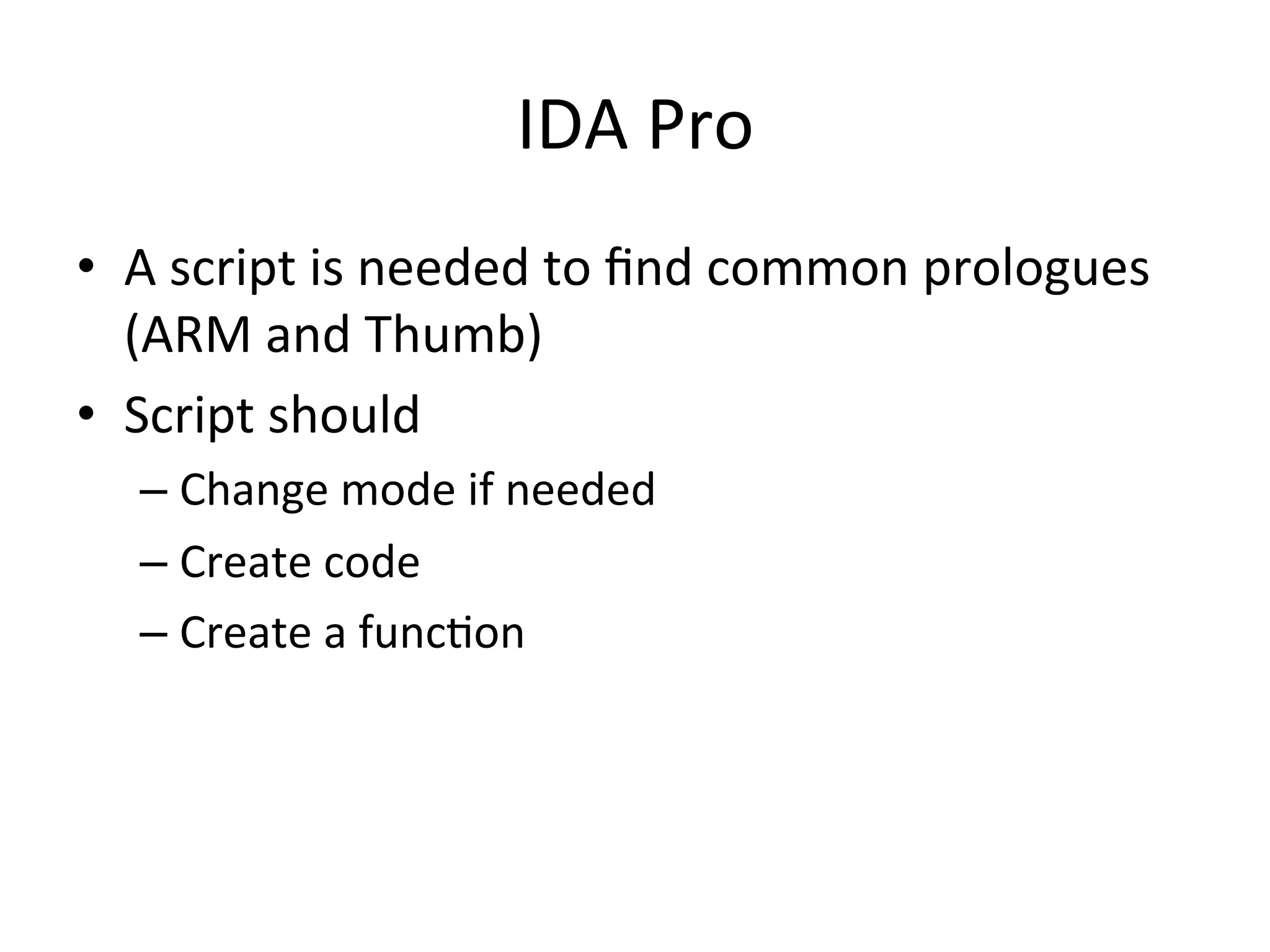 IDA	
  Pro	
  
•  A	
  script	
  is	
  needed	
  to	
  ﬁnd	
  common	
  prologues	
  
   (ARM	
  and	
  Thumb)	
  
•  Script	
  should	
  
    –  Change	
  mode	
  if	
  needed	
  
    –  Create	
  code	
  
    –  Create	
  a	
  func4on	
  
 