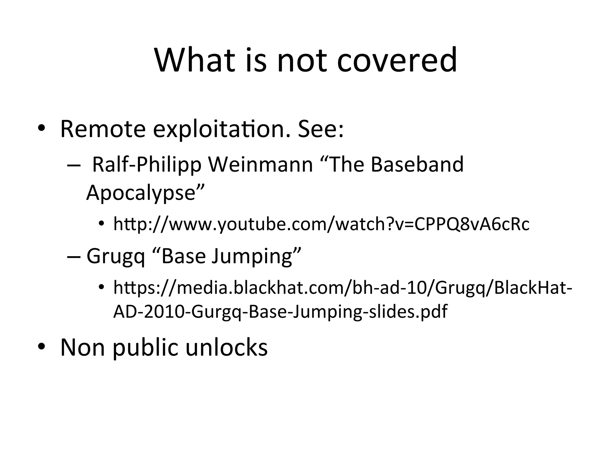 What	
  is	
  not	
  covered	
  
•  Remote	
  exploita4on.	
  See:	
  
   –  	
  Ralf-­‐Philipp	
  Weinmann	
  “The	
  Baseband	
  
      Apocalypse”	
  
       •  hAp://www.youtube.com/watch?v=CPPQ8vA6cRc	
  
   –  Grugq	
  “Base	
  Jumping”	
  
       •  hAps://media.blackhat.com/bh-­‐ad-­‐10/Grugq/BlackHat-­‐
          AD-­‐2010-­‐Gurgq-­‐Base-­‐Jumping-­‐slides.pdf	
  
•  Non	
  public	
  unlocks	
  
 