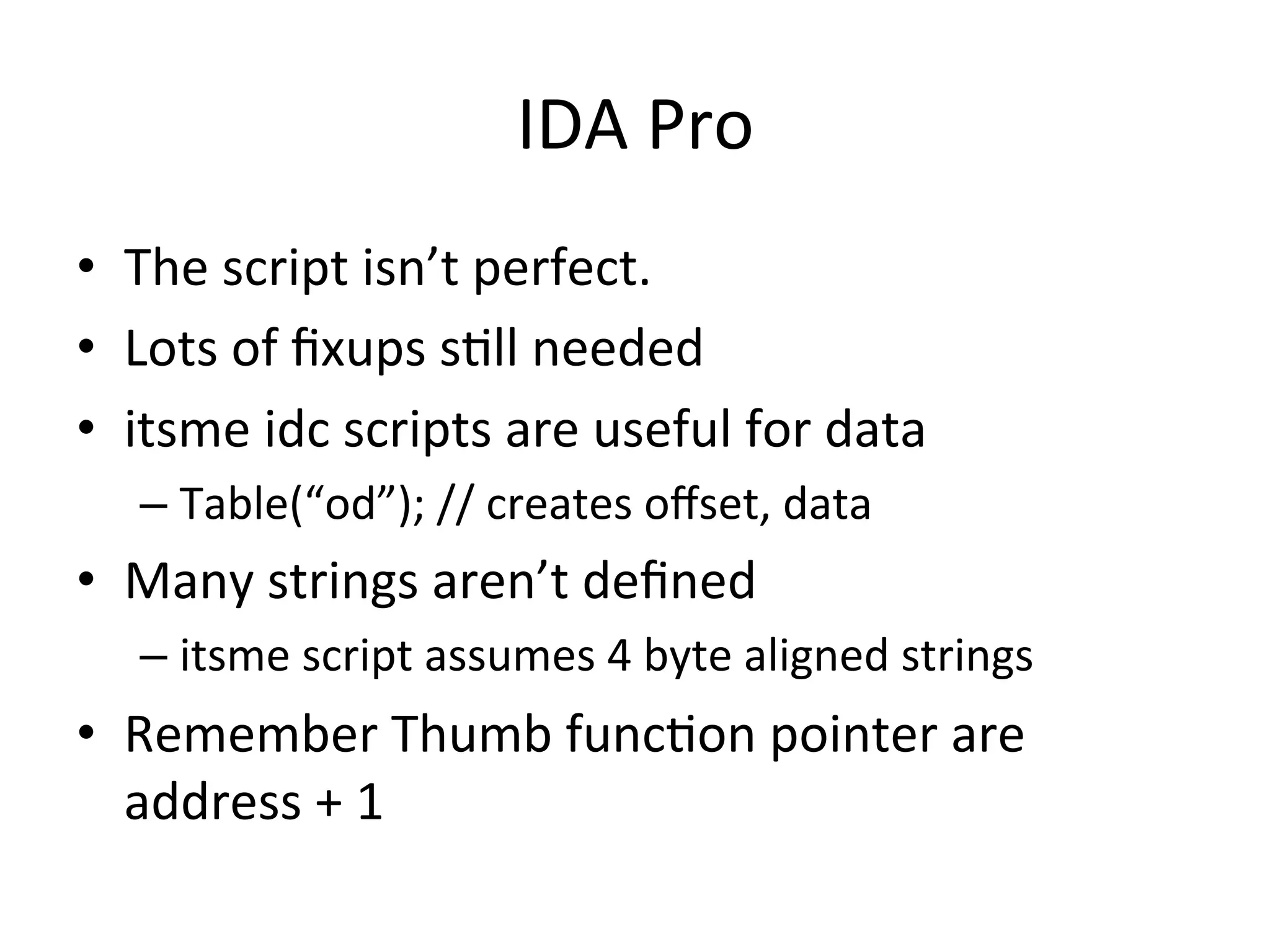 IDA	
  Pro	
  
•  The	
  script	
  isn’t	
  perfect.	
  
•  Lots	
  of	
  ﬁxups	
  s4ll	
  needed	
  
•  itsme	
  idc	
  scripts	
  are	
  useful	
  for	
  data	
  
    –  Table(“od”);	
  //	
  creates	
  oﬀset,	
  data	
  
•  Many	
  strings	
  aren’t	
  deﬁned	
  
    –  itsme	
  script	
  assumes	
  4	
  byte	
  aligned	
  strings	
  
•  Remember	
  Thumb	
  func4on	
  pointer	
  are	
  
   address	
  +	
  1	
  
 