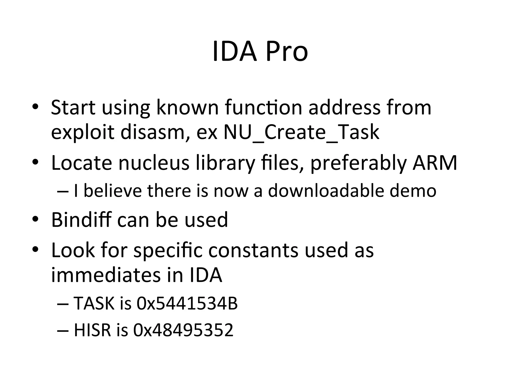 IDA	
  Pro	
  
•  Start	
  using	
  known	
  func4on	
  address	
  from	
  
   exploit	
  disasm,	
  ex	
  NU_Create_Task	
  
•  Locate	
  nucleus	
  library	
  ﬁles,	
  preferably	
  ARM	
  
    –  I	
  believe	
  there	
  is	
  now	
  a	
  downloadable	
  demo	
  
•  Bindiﬀ	
  can	
  be	
  used	
  
•  Look	
  for	
  speciﬁc	
  constants	
  used	
  as	
  
   immediates	
  in	
  IDA	
  
    –  TASK	
  is	
  0x5441534B	
  
    –  HISR	
  is	
  0x48495352	
  
 