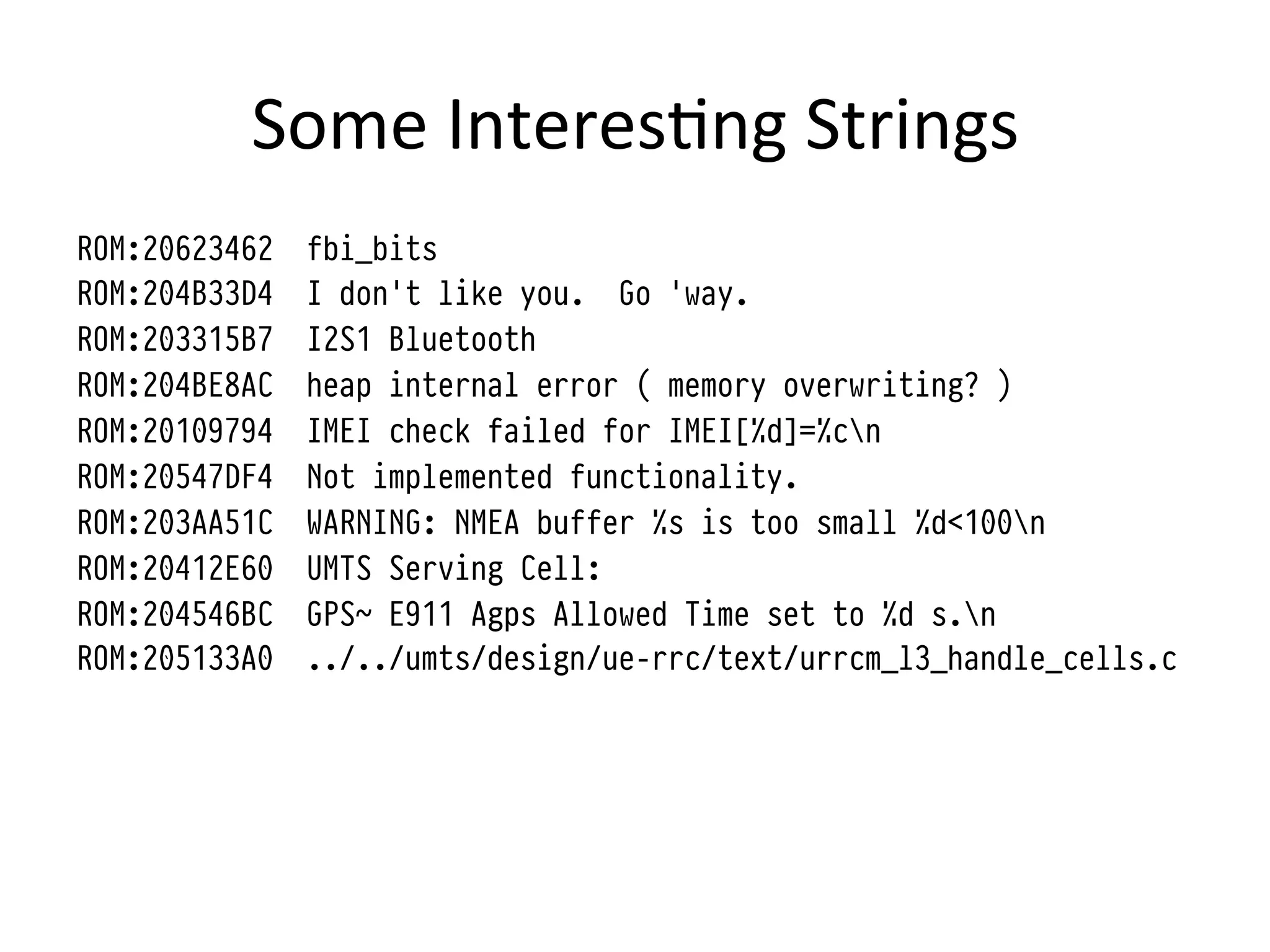 Some	
  Interes4ng	
  Strings	
  
ROM:20623462   fbi_bits
ROM:204B33D4   I don't like you. Go 'way.
ROM:203315B7   I2S1 Bluetooth
ROM:204BE8AC   heap internal error ( memory overwriting? )
ROM:20109794   IMEI check failed for IMEI[%d]=%cn
ROM:20547DF4   Not implemented functionality.
ROM:203AA51C   WARNING: NMEA buffer %s is too small %d<100n
ROM:20412E60   UMTS Serving Cell:
ROM:204546BC   GPS~ E911 Agps Allowed Time set to %d s.n
ROM:205133A0   ../../umts/design/ue-rrc/text/urrcm_l3_handle_cells.c
 