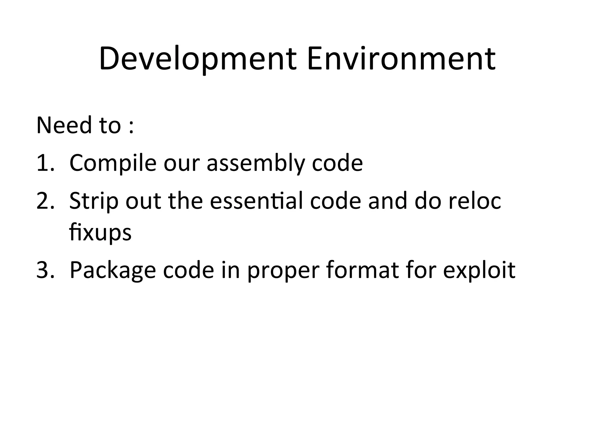 Development	
  Environment	
  
Need	
  to	
  :	
  
1.  Compile	
  our	
  assembly	
  code	
  
2.  Strip	
  out	
  the	
  essen4al	
  code	
  and	
  do	
  reloc	
  
    ﬁxups	
  
3.  Package	
  code	
  in	
  proper	
  format	
  for	
  exploit	
  
 