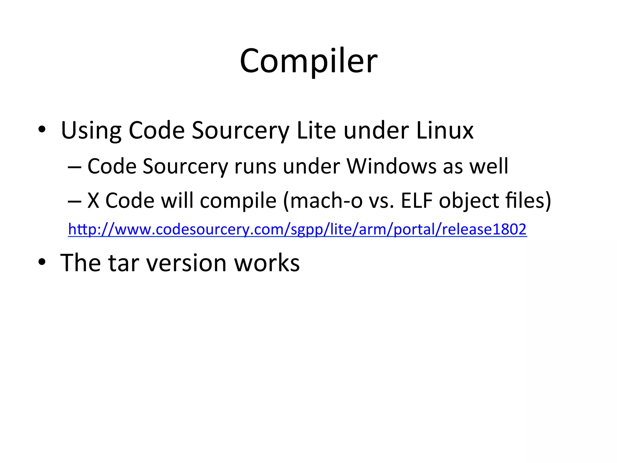 Compiler	
  
•  Using	
  Code	
  Sourcery	
  Lite	
  under	
  Linux	
  
    –  Code	
  Sourcery	
  runs	
  under	
  Windows	
  as	
  well	
  
    –  X	
  Code	
  will	
  compile	
  (mach-­‐o	
  vs.	
  ELF	
  object	
  ﬁles)	
  
    hAp://www.codesourcery.com/sgpp/lite/arm/portal/release1802	
  

•  The	
  tar	
  version	
  works	
  
    	
  
 