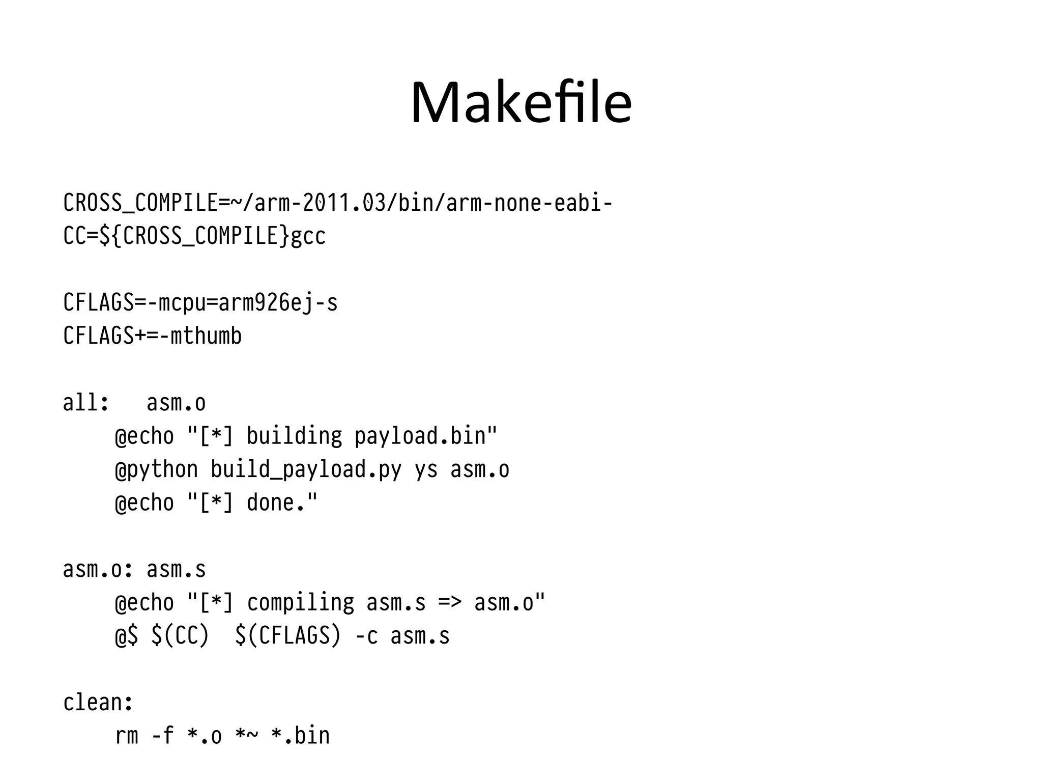 Makeﬁle	
  
CROSS_COMPILE=~/arm-2011.03/bin/arm-none-eabi-
CC=${CROSS_COMPILE}gcc

CFLAGS=-mcpu=arm926ej-s
CFLAGS+=-mthumb

all:      asm.o
       @echo "[*] building payload.bin"
       @python build_payload.py ys asm.o
       @echo "[*] done."

asm.o: asm.s
    @echo "[*] compiling asm.s => asm.o"
    @$ $(CC) $(CFLAGS) -c asm.s

clean:
    rm -f *.o *~ *.bin
 