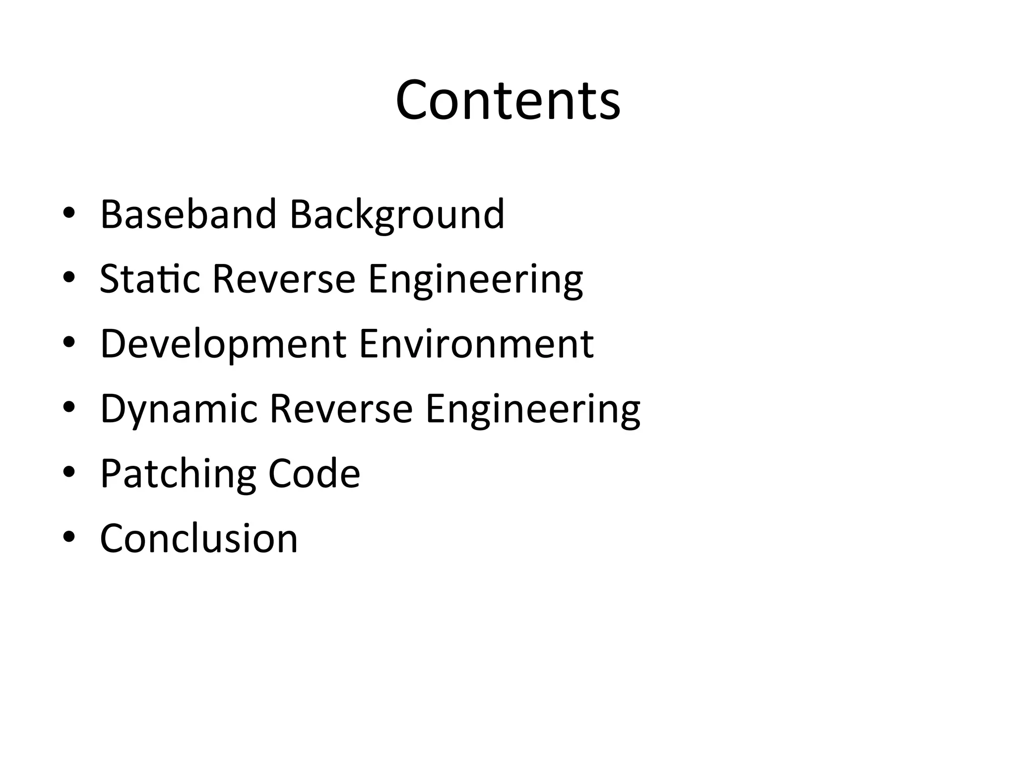 Contents	
  
•    Baseband	
  Background	
  
•    Sta4c	
  Reverse	
  Engineering	
  
•    Development	
  Environment	
  
•    Dynamic	
  Reverse	
  Engineering	
  
•    Patching	
  Code	
  
•    Conclusion	
  
 