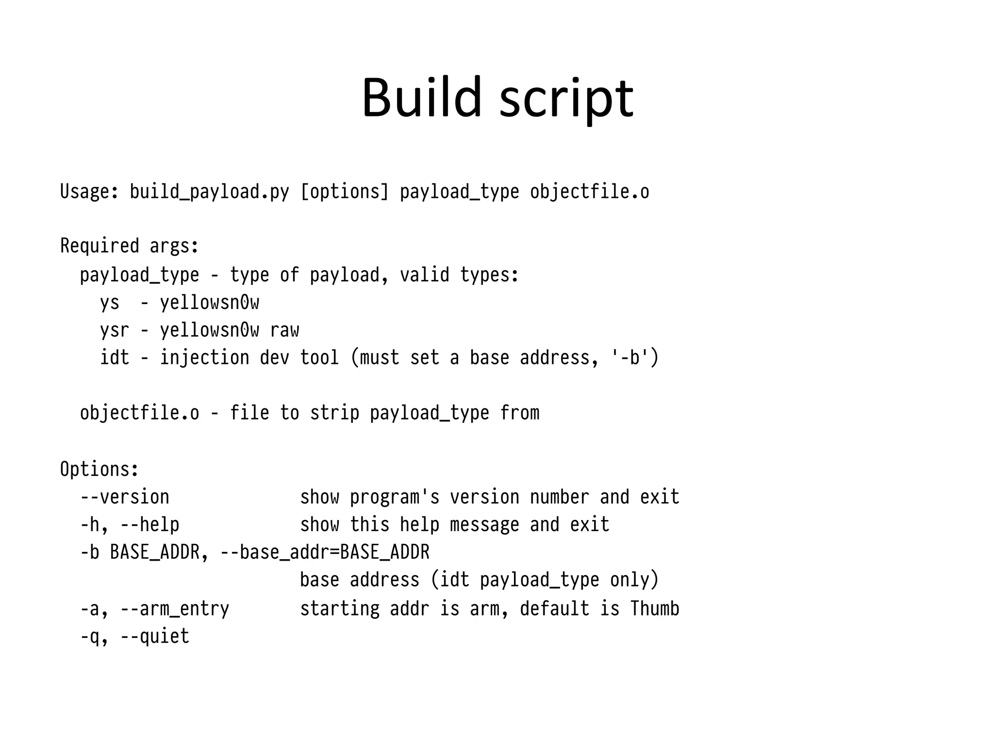 Build	
  script	
  
Usage: build_payload.py [options] payload_type objectfile.o

Required args:
  payload_type - type of payload, valid types:
    ys - yellowsn0w
    ysr - yellowsn0w raw
    idt - injection dev tool (must set a base address, '-b')

 objectfile.o - file to strip payload_type from

Options:
  --version             show program's version number and exit
  -h, --help            show this help message and exit
  -b BASE_ADDR, --base_addr=BASE_ADDR
                        base address (idt payload_type only)
  -a, --arm_entry       starting addr is arm, default is Thumb
  -q, --quiet
 