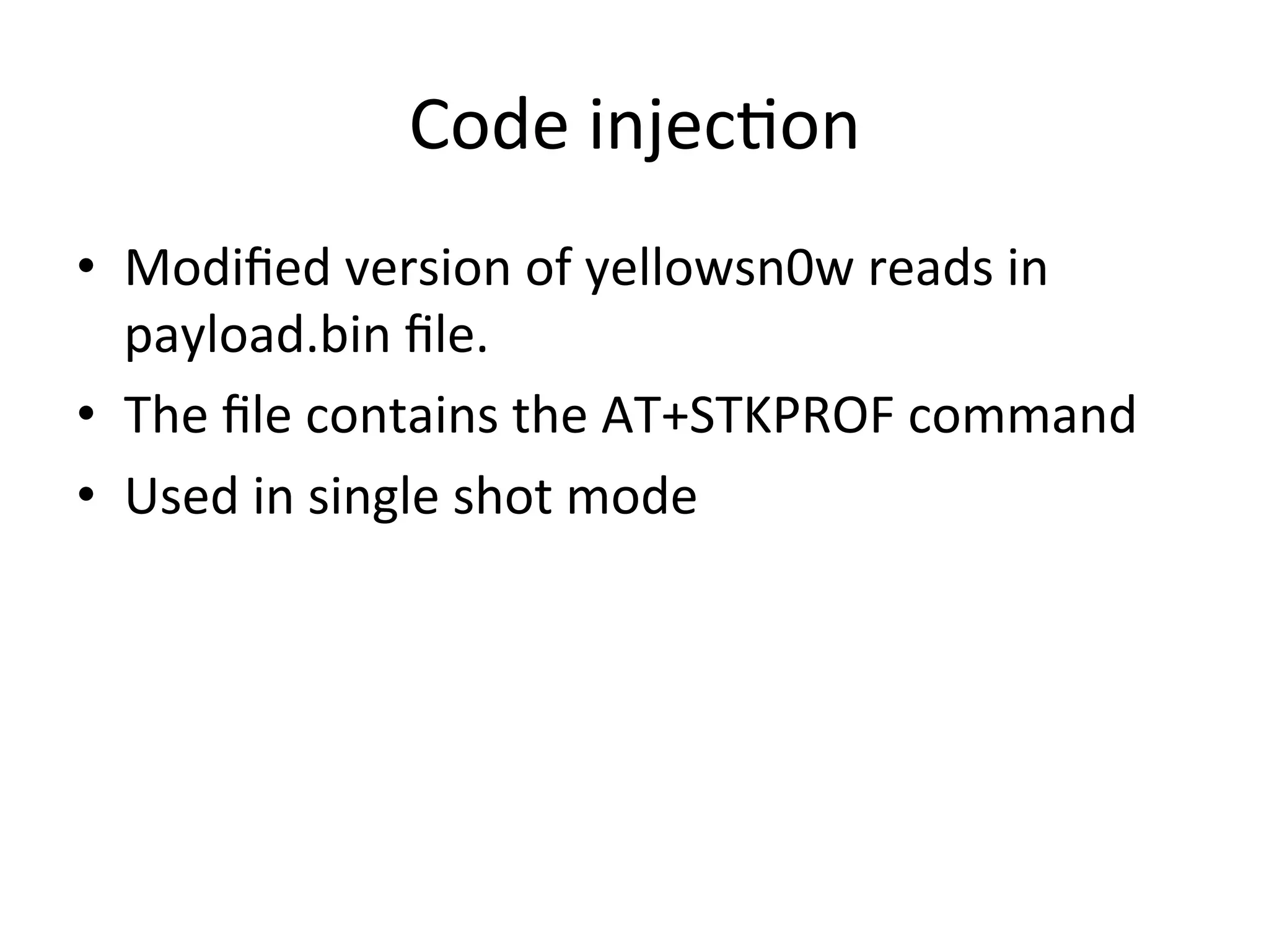 Code	
  injec4on	
  
•  Modiﬁed	
  version	
  of	
  yellowsn0w	
  reads	
  in	
  
   payload.bin	
  ﬁle.	
  
•  The	
  ﬁle	
  contains	
  the	
  AT+STKPROF	
  command	
  
•  Used	
  in	
  single	
  shot	
  mode	
  
 