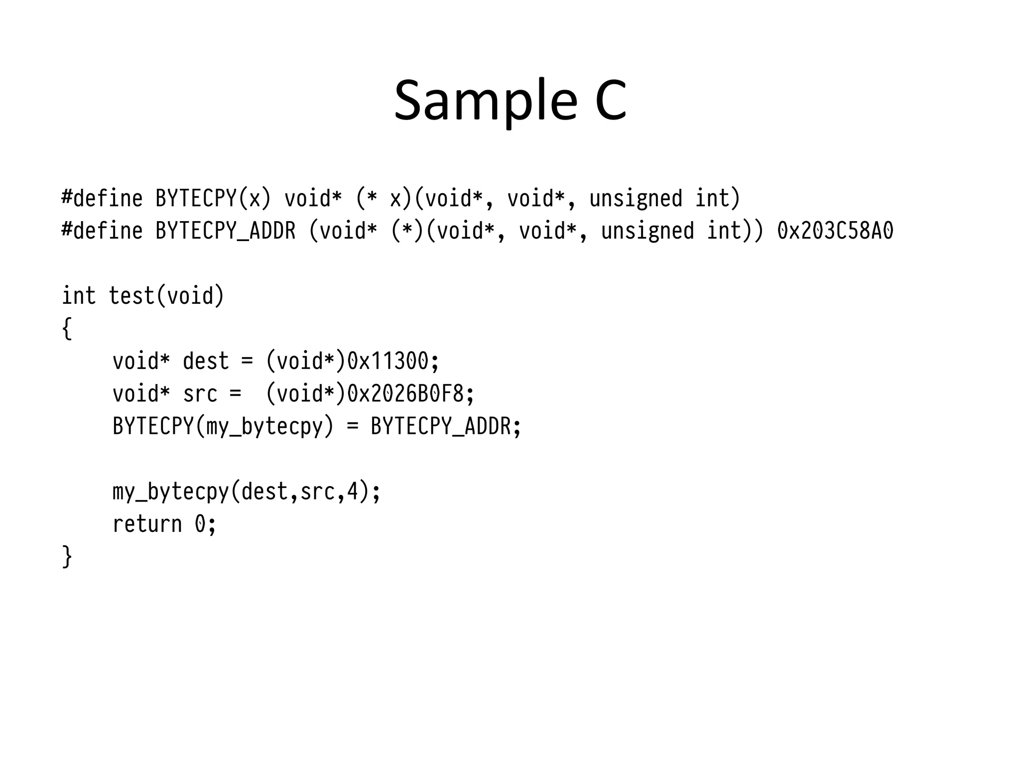Sample	
  C	
  
#define BYTECPY(x) void* (* x)(void*, void*, unsigned int)
#define BYTECPY_ADDR (void* (*)(void*, void*, unsigned int)) 0x203C58A0

int test(void)
{
    void* dest = (void*)0x11300;
    void* src = (void*)0x2026B0F8;
    BYTECPY(my_bytecpy) = BYTECPY_ADDR;

    my_bytecpy(dest,src,4);
    return 0;
}
 