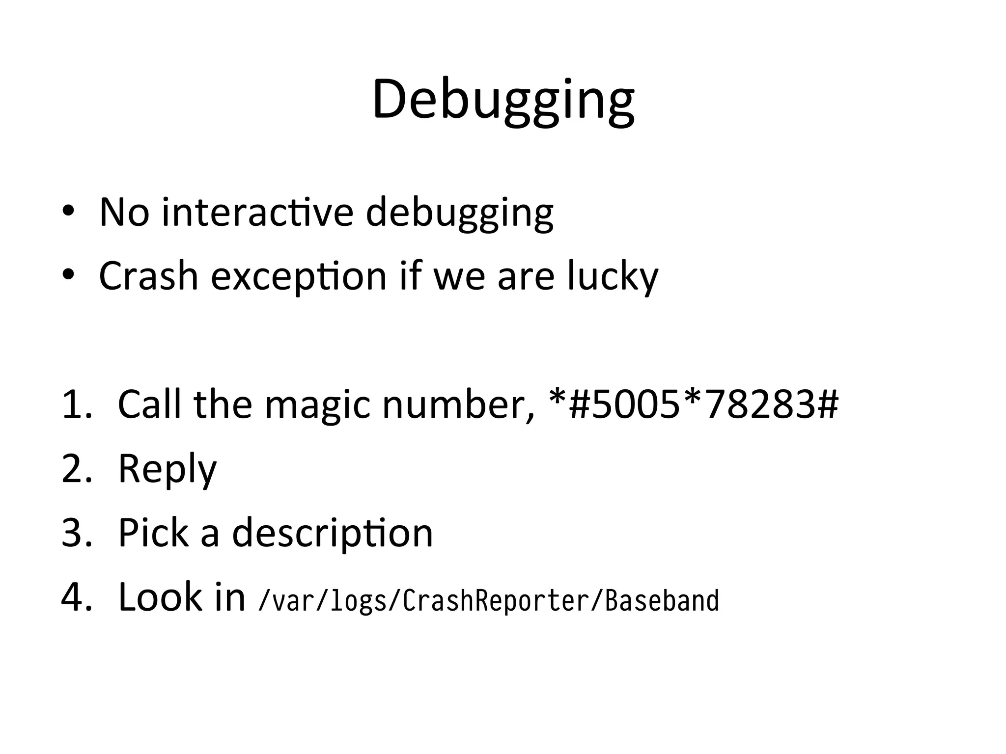 Debugging	
  
•  No	
  interac4ve	
  debugging	
  
•  Crash	
  excep4on	
  if	
  we	
  are	
  lucky	
  
	
  
1.  Call	
  the	
  magic	
  number,	
  *#5005*78283#	
  
2.  Reply	
  
3.  Pick	
  a	
  descrip4on	
  
4.  Look	
  in	
  /var/logs/CrashReporter/Baseband
 