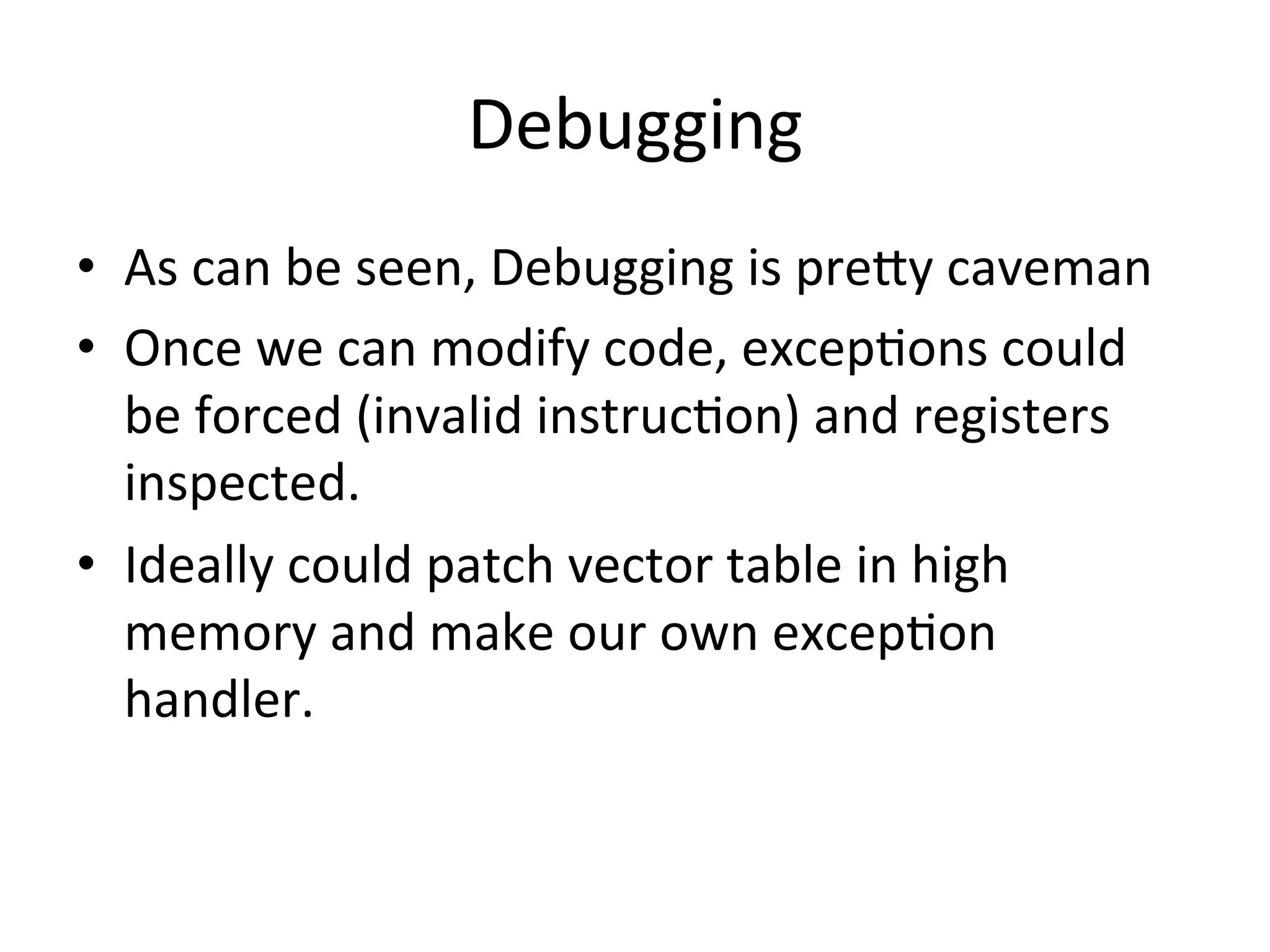 Debugging	
  
•  As	
  can	
  be	
  seen,	
  Debugging	
  is	
  preAy	
  caveman	
  
•  Once	
  we	
  can	
  modify	
  code,	
  excep4ons	
  could	
  
   be	
  forced	
  (invalid	
  instruc4on)	
  and	
  registers	
  
   inspected.	
  
•  Ideally	
  could	
  patch	
  vector	
  table	
  in	
  high	
  
   memory	
  and	
  make	
  our	
  own	
  excep4on	
  
   handler.	
  
 