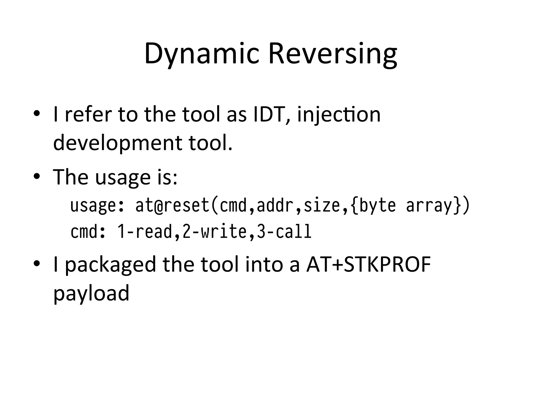 Dynamic	
  Reversing	
  
•  I	
  refer	
  to	
  the	
  tool	
  as	
  IDT,	
  injec4on	
  
   development	
  tool.	
  
•  The	
  usage	
  is:	
  
      usage: at@reset(cmd,addr,size,{byte array})
      cmd: 1-read,2-write,3-call
•  I	
  packaged	
  the	
  tool	
  into	
  a	
  AT+STKPROF	
  
   payload	
  
 