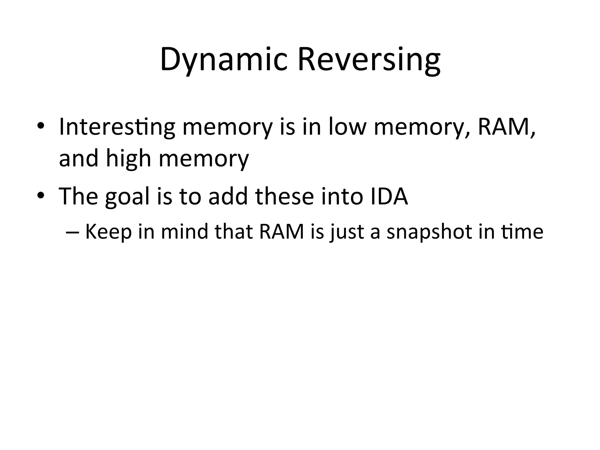 Dynamic	
  Reversing	
  
•  Interes4ng	
  memory	
  is	
  in	
  low	
  memory,	
  RAM,	
  
   and	
  high	
  memory	
  
•  The	
  goal	
  is	
  to	
  add	
  these	
  into	
  IDA	
  
   –  Keep	
  in	
  mind	
  that	
  RAM	
  is	
  just	
  a	
  snapshot	
  in	
  4me	
  
   	
  
 