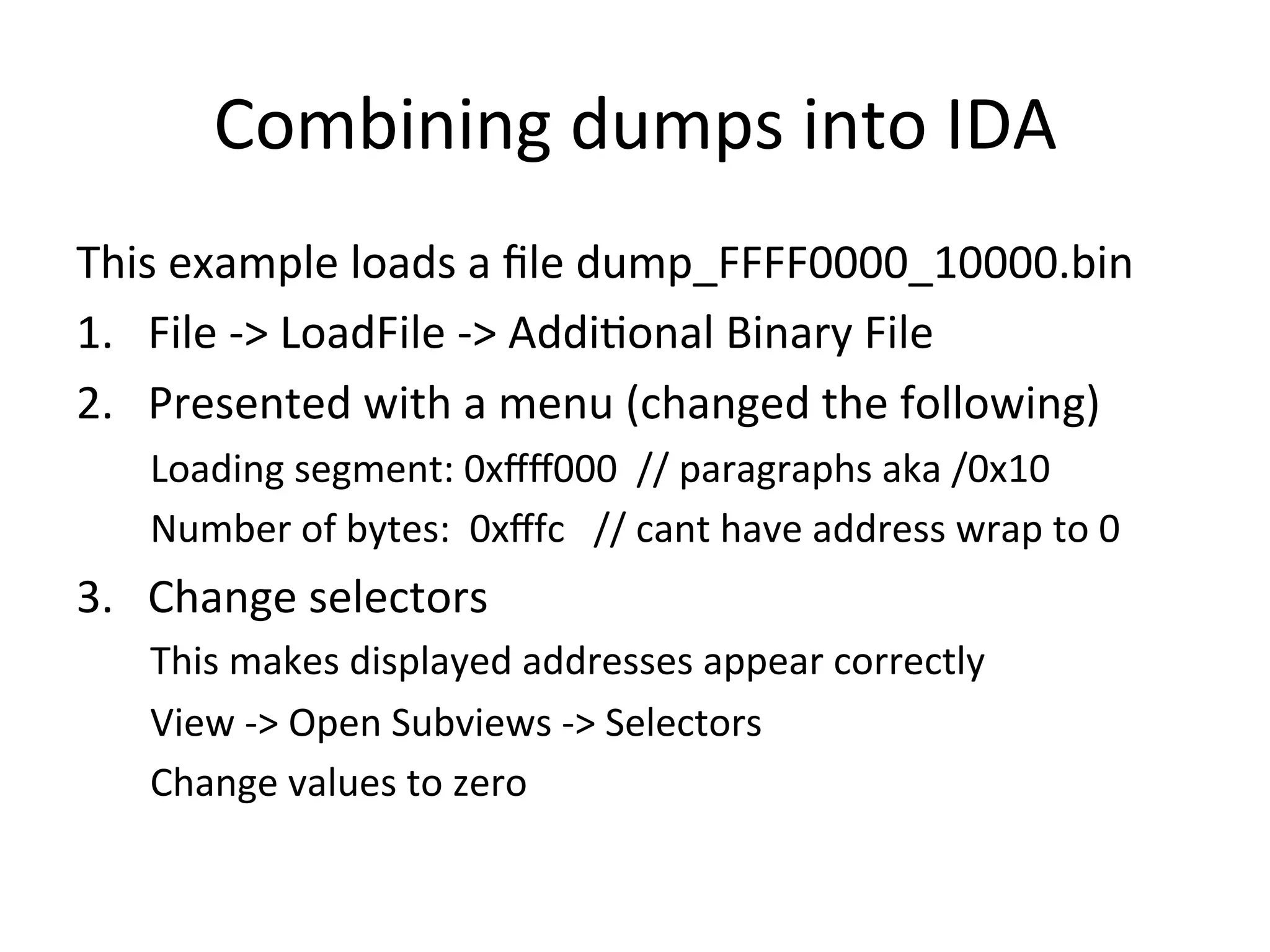 Combining	
  dumps	
  into	
  IDA	
  
This	
  example	
  loads	
  a	
  ﬁle	
  dump_FFFF0000_10000.bin	
  
1.  File	
  -­‐>	
  LoadFile	
  -­‐>	
  Addi4onal	
  Binary	
  File	
  
2.  Presented	
  with	
  a	
  menu	
  (changed	
  the	
  following)	
  
   	
  	
  Loading	
  segment:	
  0xﬀﬀ000	
  	
  //	
  paragraphs	
  aka	
  /0x10	
  
   	
  	
  Number	
  of	
  bytes:	
  	
  0xﬀfc	
  	
  	
  //	
  cant	
  have	
  address	
  wrap	
  to	
  0	
  
3.  Change	
  selectors	
  
   	
  	
  This	
  makes	
  displayed	
  addresses	
  appear	
  correctly	
  
   	
  	
  View	
  -­‐>	
  Open	
  Subviews	
  -­‐>	
  Selectors	
  
   	
  	
  Change	
  values	
  to	
  zero	
  
 
