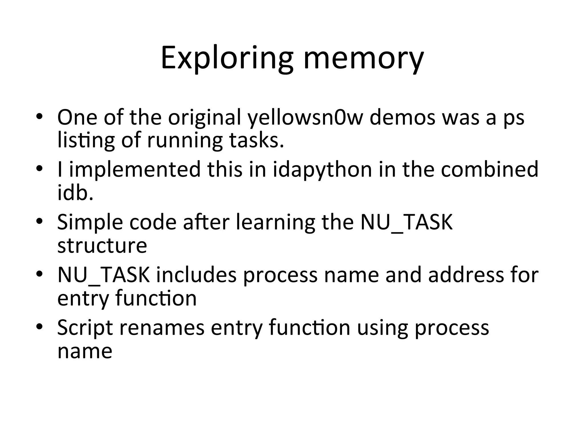 Exploring	
  memory	
  
•  One	
  of	
  the	
  original	
  yellowsn0w	
  demos	
  was	
  a	
  ps	
  
   lis4ng	
  of	
  running	
  tasks.	
  
•  I	
  implemented	
  this	
  in	
  idapython	
  in	
  the	
  combined	
  
   idb.	
  
•  Simple	
  code	
  ater	
  learning	
  the	
  NU_TASK	
  
   structure	
  
•  NU_TASK	
  includes	
  process	
  name	
  and	
  address	
  for	
  
   entry	
  func4on	
  	
  
•  Script	
  renames	
  entry	
  func4on	
  using	
  process	
  
   name	
  
 