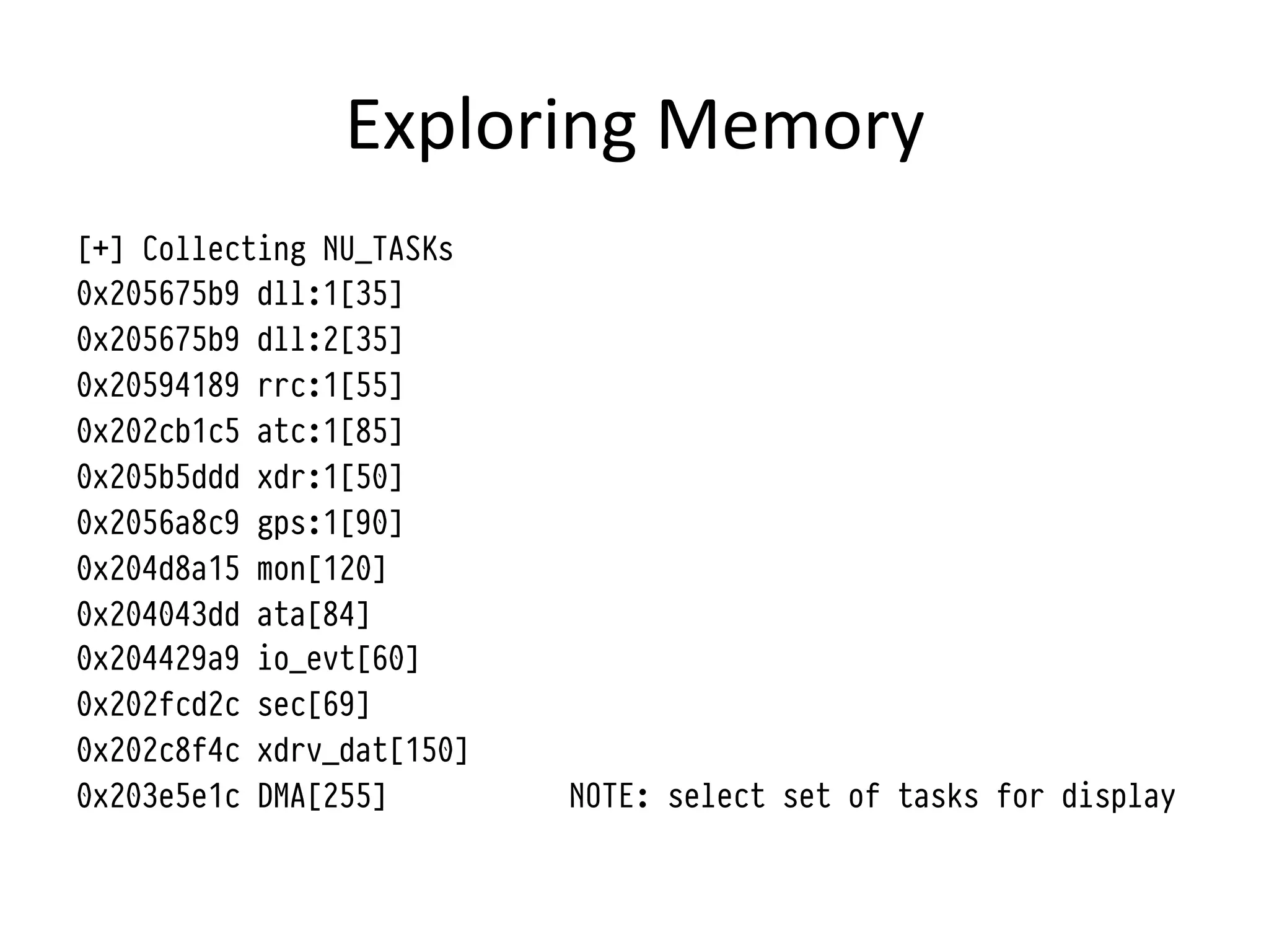 Exploring	
  Memory	
  
[+] Collecting NU_TASKs
0x205675b9 dll:1[35]
0x205675b9 dll:2[35]
0x20594189 rrc:1[55]
0x202cb1c5 atc:1[85]
0x205b5ddd xdr:1[50]
0x2056a8c9 gps:1[90]
0x204d8a15 mon[120]
0x204043dd ata[84]
0x204429a9 io_evt[60]
0x202fcd2c sec[69]
0x202c8f4c xdrv_dat[150]
0x203e5e1c DMA[255]        NOTE: select set of tasks for display
 