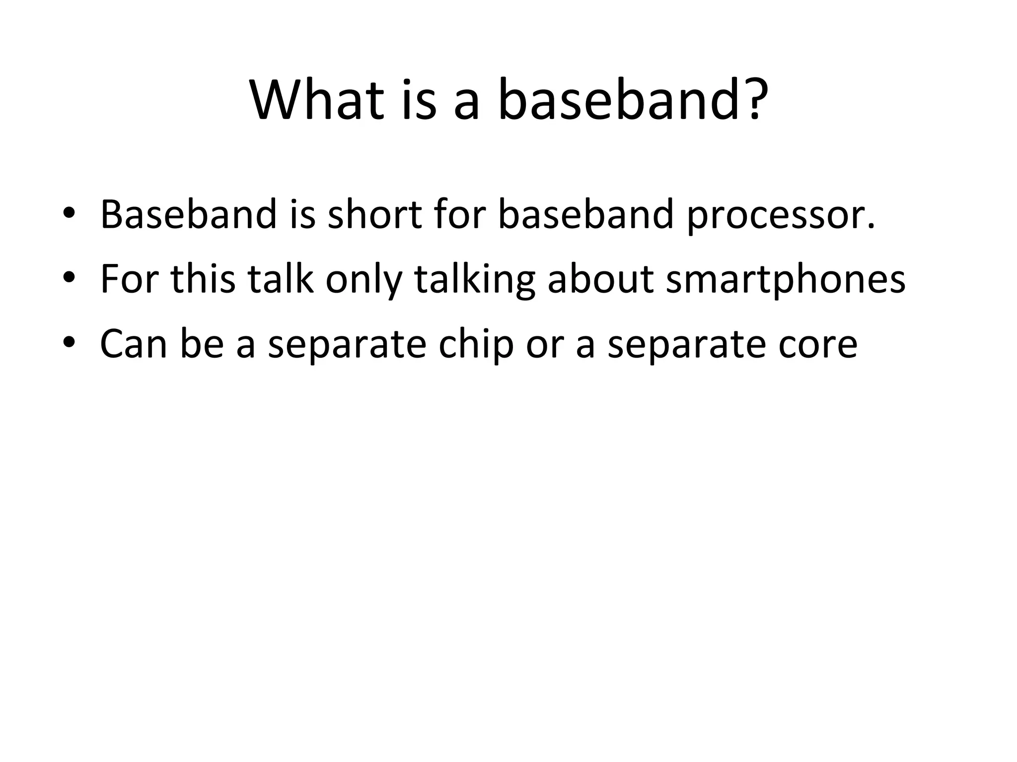 What	
  is	
  a	
  baseband?	
  
•  Baseband	
  is	
  short	
  for	
  baseband	
  processor.	
  
•  For	
  this	
  talk	
  only	
  talking	
  about	
  smartphones	
  
•  Can	
  be	
  a	
  separate	
  chip	
  or	
  a	
  separate	
  core	
  
 