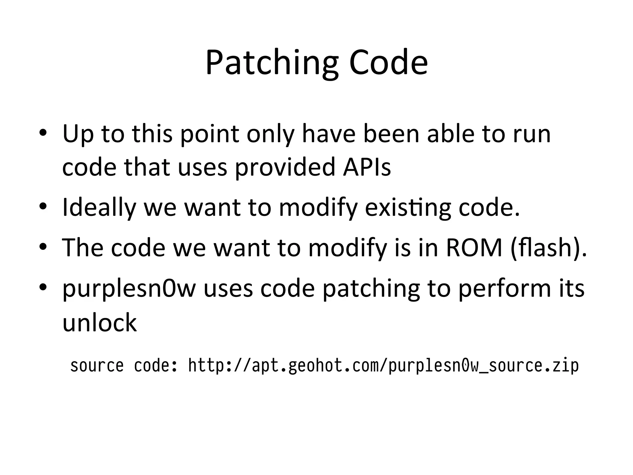 Patching	
  Code	
  
•  Up	
  to	
  this	
  point	
  only	
  have	
  been	
  able	
  to	
  run	
  
   code	
  that	
  uses	
  provided	
  APIs	
  
•  Ideally	
  we	
  want	
  to	
  modify	
  exis4ng	
  code.	
  
•  The	
  code	
  we	
  want	
  to	
  modify	
  is	
  in	
  ROM	
  (ﬂash).	
  
•  purplesn0w	
  uses	
  code	
  patching	
  to	
  perform	
  its	
  
   unlock	
  	
  
   	
  source code: http://apt.geohot.com/purplesn0w_source.zip
 